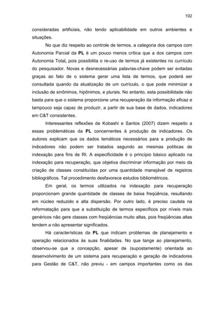 102
consideradas artificiais, não tendo aplicabilidade em outros ambientes e
situações.
No que diz respeito ao controle de termos, a categoria dos campos com
Autonomia Parcial da PL é um pouco menos crítica que a dos campos com
Autonomia Total, pois possibilita o re-uso de termos já existentes no currículo
do pesquisador. Novas e desnecessárias palavras-chave podem ser evitadas
graças ao fato de o sistema gerar uma lista de termos, que poderá ser
consultada quando da atualização de um currículo, o que pode minimizar a
inclusão de sinônimos, hipônimos, e plurais. No entanto, esta possibilidade não
basta para que o sistema proporcione uma recuperação da informação eficaz e
tampouco seja capaz de produzir, a partir de sua base de dados, indicadores
em C&T consistentes.
Interessantes reflexões de Kobashi e Santos (2007) dizem respeito a
essas problemáticas da PL concernentes à produção de indicadores. Os
autores explicam que os dados temáticos necessários para a produção de
indicadores não podem ser tratados segundo as mesmas políticas de
indexação para fins de RI. A especificidade é o princípio básico aplicado na
indexação para recuperação, que objetiva discriminar informação por meio da
criação de classes constituídas por uma quantidade manejável de registros
bibliográficos. Tal procedimento desfavorece estudos bibliométricos.
Em geral, os termos utilizados na indexação para recuperação
proporcionam grande quantidade de classes de baixa freqüência, resultando
em núcleo reduzido e alta dispersão. Por outro lado, é preciso cautela na
reformatação para que a substituição de termos específicos por níveis mais
genéricos não gere classes com freqüências muito altas, pois freqüências altas
tendem a não apresentar significados.
Há características da PL que indicam problemas de planejamento e
operação relacionados às suas finalidades. No que tange ao planejamento,
observou-se que a concepção, apesar de (supostamente) orientada ao
desenvolvimento de um sistema para recuperação e geração de indicadores
para Gestão de C&T, não previu - em campos importantes como os das
 