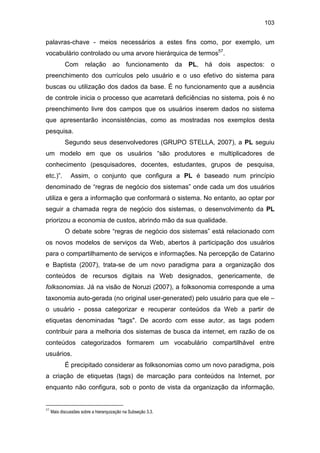103
palavras-chave - meios necessários a estes fins como, por exemplo, um
vocabulário controlado ou uma arvore hierárquica de termos57
.
Com relação ao funcionamento da PL, há dois aspectos: o
preenchimento dos currículos pelo usuário e o uso efetivo do sistema para
buscas ou utilização dos dados da base. É no funcionamento que a ausência
de controle inicia o processo que acarretará deficiências no sistema, pois é no
preenchimento livre dos campos que os usuários inserem dados no sistema
que apresentarão inconsistências, como as mostradas nos exemplos desta
pesquisa.
Segundo seus desenvolvedores (GRUPO STELLA, 2007), a PL seguiu
um modelo em que os usuários “são produtores e multiplicadores de
conhecimento (pesquisadores, docentes, estudantes, grupos de pesquisa,
etc.)”. Assim, o conjunto que configura a PL é baseado num princípio
denominado de “regras de negócio dos sistemas” onde cada um dos usuários
utiliza e gera a informação que conformará o sistema. No entanto, ao optar por
seguir a chamada regra de negócio dos sistemas, o desenvolvimento da PL
priorizou a economia de custos, abrindo mão da sua qualidade.
O debate sobre “regras de negócio dos sistemas” está relacionado com
os novos modelos de serviços da Web, abertos à participação dos usuários
para o compartilhamento de serviços e informações. Na percepção de Catarino
e Baptista (2007), trata-se de um novo paradigma para a organização dos
conteúdos de recursos digitais na Web designados, genericamente, de
folksonomias. Já na visão de Noruzi (2007), a folksonomia corresponde a uma
taxonomia auto-gerada (no original user-generated) pelo usuário para que ele –
o usuário - possa categorizar e recuperar conteúdos da Web a partir de
etiquetas denominadas "tags". De acordo com esse autor, as tags podem
contribuir para a melhoria dos sistemas de busca da internet, em razão de os
conteúdos categorizados formarem um vocabulário compartilhável entre
usuários.
É precipitado considerar as folksonomias como um novo paradigma, pois
a criação de etiquetas (tags) de marcação para conteúdos na Internet, por
enquanto não configura, sob o ponto de vista da organização da informação,
57
Mais discussões sobre a hierarquização na Subseção 3.3.
 