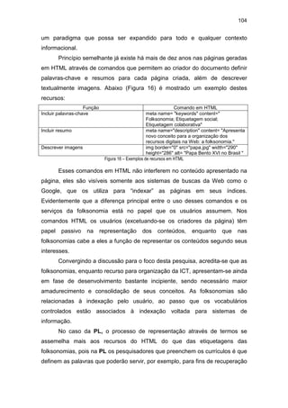 104
um paradigma que possa ser expandido para todo e qualquer contexto
informacional.
Princípio semelhante já existe há mais de dez anos nas páginas geradas
em HTML através de comandos que permitem ao criador do documento definir
palavras-chave e resumos para cada página criada, além de descrever
textualmente imagens. Abaixo (Figura 16) é mostrado um exemplo destes
recursos:
Função Comando em HTML
Incluir palavras-chave meta name= "keywords" content="
Folksonomia; Etiquetagem social;
Etiquetagem colaborativa"
Incluir resumo meta name="description" content= "Apresenta
novo conceito para a organização dos
recursos digitais na Web: a folksonomia."
Descrever imagens img border="0" src="papa.jpg" width="290"
height="286" alt= "Papa Bento XVI no Brasil "
Figura 16 – Exemplos de recursos em HTML
Esses comandos em HTML não interferem no conteúdo apresentado na
página, eles são visíveis somente aos sistemas de buscas da Web como o
Google, que os utiliza para “indexar” as páginas em seus índices.
Evidentemente que a diferença principal entre o uso desses comandos e os
serviços da folksonomia está no papel que os usuários assumem. Nos
comandos HTML os usuários (excetuando-se os criadores da página) têm
papel passivo na representação dos conteúdos, enquanto que nas
folksonomias cabe a eles a função de representar os conteúdos segundo seus
interesses.
Convergindo a discussão para o foco desta pesquisa, acredita-se que as
folksonomias, enquanto recurso para organização da ICT, apresentam-se ainda
em fase de desenvolvimento bastante incipiente, sendo necessário maior
amadurecimento e consolidação de seus conceitos. As folksonomias são
relacionadas à indexação pelo usuário, ao passo que os vocabulários
controlados estão associados à indexação voltada para sistemas de
informação.
No caso da PL, o processo de representação através de termos se
assemelha mais aos recursos do HTML do que das etiquetagens das
folksonomias, pois na PL os pesquisadores que preenchem os currículos é que
definem as palavras que poderão servir, por exemplo, para fins de recuperação
 