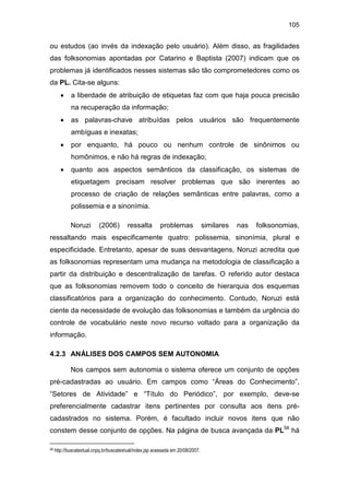 105
ou estudos (ao invés da indexação pelo usuário). Além disso, as fragilidades
das folksonomias apontadas por Catarino e Baptista (2007) indicam que os
problemas já identificados nesses sistemas são tão comprometedores como os
da PL. Cita-se alguns:
• a liberdade de atribuição de etiquetas faz com que haja pouca precisão
na recuperação da informação;
• as palavras-chave atribuídas pelos usuários são frequentemente
ambíguas e inexatas;
• por enquanto, há pouco ou nenhum controle de sinônimos ou
homônimos, e não há regras de indexação;
• quanto aos aspectos semânticos da classificação, os sistemas de
etiquetagem precisam resolver problemas que são inerentes ao
processo de criação de relações semânticas entre palavras, como a
polissemia e a sinonímia.
Noruzi (2006) ressalta problemas similares nas folksonomias,
ressaltando mais especificamente quatro: polissemia, sinonímia, plural e
especificidade. Entretanto, apesar de suas desvantagens, Noruzi acredita que
as folksonomias representam uma mudança na metodologia de classificação a
partir da distribuição e descentralização de tarefas. O referido autor destaca
que as folksonomias removem todo o conceito de hierarquia dos esquemas
classificatórios para a organização do conhecimento. Contudo, Noruzi está
ciente da necessidade de evolução das folksonomias e também da urgência do
controle de vocabulário neste novo recurso voltado para a organização da
informação.
4.2.3 ANÁLISES DOS CAMPOS SEM AUTONOMIA
Nos campos sem autonomia o sistema oferece um conjunto de opções
pré-cadastradas ao usuário. Em campos como “Áreas do Conhecimento”,
“Setores de Atividade” e “Título do Periódico”, por exemplo, deve-se
preferencialmente cadastrar itens pertinentes por consulta aos itens pré-
cadastrados no sistema. Porém, é facultado incluir novos itens que não
constem desse conjunto de opções. Na página de busca avançada da PL58
há
58 http://buscatextual.cnpq.br/buscatextual/index.jsp acessada em 20/08/2007.
 