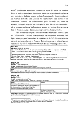 106
filtros59
que facilitam e refinam o processo de busca. Ao aplicar um ou mais
filtros, o usuário aumenta as chances de harmonizar sua estratégia de busca
com os registros da base, pois as opções oferecidas pelos filtros reproduzem
as mesmas oferecidas aos usuários no preenchimento dos campos Sem
Autonomia. Exemplo: No preenchimento, para cadastrar sua “Área de
Atuação”, o usuário deve escolher uma opção a partir de uma lista pré-definida.
Já no processo de busca, é oferecido ao usuário em um dos filtros a mesma
lista de Áreas de Atuação disponível para preenchimento de currículos.
Para análise dos campos Sem Autonomia foi observado o campo “Áreas
do Conhecimento”. Contudo, diferentemente das categorias anteriores, não
foram feitas comparações a artigos de periódicos da SciELO. Foram analisadas
somente as representações de Áreas de Conhecimento que os autores fizeram
dos artigos disponíveis na SciELO. O formato dos exemplos segue o modelo:
MODELO
Periódico: Título do periódico
Área do Conhecimento: Área do conhecimento na qual o periódico se enquadra na SciELO.
Título: Título do artigo a qual o(s) autor(es) faz(em) referência na PL.
Autor 1
Área do conhecimento indicada
60
pelo autor, seguindo a seguinte hierarquia:
Grande Área / Área / Subárea / Especialidade
Observação: Será usado o termo OBSERVAÇÃO para indicar as particularidades de cada
exemplo que podem proporcionar problemas quanto à recuperação e uso da informação.
EXEMPLO 1
Periódico: Ciência da Informação
Área do Conhecimento: Ciências Sociais Aplicadas
Título: Redes neurais e sua aplicação em sistemas de recuperação de informação
Autor 1
Ciências Sociais Aplicadas / Ciência da Informação.
Observação: Representação genérica da produção (indicação apenas da Área de Conhecimento).
EXEMPLO 2
Periódico: DELTA
Área do Conhecimento: Letras e Artes
Título: Análise de conteúdo e análise do discurso: o lingüístico e seu entorno
Autor 2 Autor 2
Lingüística, Letras e Artes/Lingüística.
Lingüística, Letras e Artes/Lingüística/Lingüística Aplicada.
Lingüística, Letras e Artes/Lingüística/Lingüística
Aplicada/Especialidade: Análise do Discurso
Lingüística, Letras e Artes
Ciências Humanas/Educação
Observação: Representação genérica da produção (indicação apenas da Área de Conhecimento); Relações
partitivas diferentes; Indicação diferente de Grandes Áreas.
59 Pesquisadores com algum tipo de bolsa, Formação Acadêmica, Área de Atuação, Atividades de Orientação, Áreas ou Setores
da Produção em C&T, Atividade Profissional, e Presença no Diretório de Grupos de pesquisa.
60 O autor pode indicar mais de uma área.
 