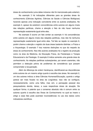 110
áreas do conhecimento (uma delas inclusive não foi mencionada pelo anterior).
No exemplo 3 há indicações diferentes para as grandes áreas do
conhecimento (Ciências Agrárias, Ciências da Saúde e Ciências Biológicas)
havendo apenas uma indicação coincidente entre os autores analisados. No
exemplo 4, apesar de existirem concordâncias entre autores em alguns níveis
das relações partitivas, chama a atenção o fato de não haver nenhuma
representação exatamente igual entre eles.
No exemplo 5 ocorre um fato similar ao exemplo 4: há concordâncias
entre autores em alguns níveis das relações partitivas, mas não há nenhuma
representação exatamente igual entre eles. Tal fato se repete no exemplo 6,
porém chama a atenção o registro de duas áreas bastante distintas: a Física e
a Arqueologia. O exemplo 7 traz maiores distinções no que diz respeito às
áreas do conhecimento. Nos três autores analisados há o registro da produção
como na área da Medicina, da Educação Física, da Fisioterapia e Terapia
Educacional e da Fisiologia. O exemplo 8 indica somente uma grande área do
conhecimento. As relações partitivas subseqüentes, por serem coerentes, não
permitem a detecção prévia de problemas de consistência que possam
comprometer a recuperação.
Além da diferença de ordem hierárquica, identificaram-se discordâncias
entre autores de um mesmo artigo quanto à escolha das áreas. No exemplo 2,
um dos autores indicou a área Ciências Humanas/Educação, quando o artigo
parece ser mais focado na área da Lingüística. Isso não se configura,
necessariamente, como uma falha, mas sim, a percepção pessoal dos
pesquisadores devida, talvez, a suas respectivas áreas de atuação. De
qualquer forma, é patente que o consenso absoluto não é comum entre os
autores quanto à escolha das Áreas de Conhecimento no qual se insere o
artigo e esse fato pode acarretar inconsistências no uso dos dados como
indicadores científicos.
 