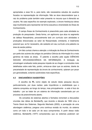 112
apropriadas a esse fim e, para tanto, são necessários estudos de usuários
focados na representação da informação. Não se deve desconsiderar que a
raiz do problema pode também estar presente no recurso que é oferecido ao
usuário. No caso específico do exemplo explorado, a árvore hierárquica talvez
seja insuficiente para representar de forma exaustiva a diversidade de Áreas de
Conhecimento.
O campo Áreas de Conhecimento é preenchido para cada atividade ou
produção do pesquisador. Desta forma, um agrônomo que atua no segmento
de defesa fitossatinária, provavelmente terá um currículo com atividades e
produções direcionadas ao setor de fitossanidade; entretanto, é totalmente
possível que, se for necessário, ele cadastre em seu currículo uma palestra na
área da saúde pública.
Um fato curioso chama a atenção: a indicação da Área de Conhecimento
por parte dos autores dos artigos do periódico Ciência da Informação foi a mais
genérica de todas as áreas. É patente a escolha pela opção CIÊNCIAS
SOCIAIS APLICADAS/CIÊNCIA DA INFORMAÇÃO. A limitação da
amostragem analisada nesta pesquisa impede de se chegar a conclusões mais
detalhadas sobre este fato, porém, arrisca-se dizer que os autores, diante da
precariedade de representação da árvore de conhecimento, optaram por pecar
por generalidade, evitando subdivisões mais específicas.
4.3 DISCUSSÕES E SUGESTÕES
A escolha da PL como objeto de estudo desta pesquisa deu-se,
particularmente, por duas razões: pela importância e credibilidade que o
sistema conquistou ao longo do tempo, mas principalmente - e este é foco do
trabalho - por se tratar de um sistema de informação caracterizado por um
processo de preenchimento aberto.
Os conceitos de sistemas abertos e fechados remontam a discussões
oriundas das idéias de Bertalanffy, que durante a década de 1960 criou a
Teoria Geral dos Sistemas. Segundo Machado (2003), a percepção de uma
abordagem sistêmica, pregava uma contínua revisão do mundo, do sistema
como um todo e de cada um de seus componentes. A partir dessa visão
sistêmica, Bertalanffy (1977) compreendeu que os sistemas poderiam ser
 
