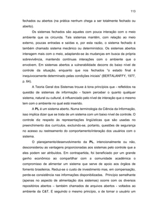 113
fechados ou abertos (na prática nenhum chega a ser totalmente fechado ou
aberto).
Os sistemas fechados são aqueles com pouca interação com o meio
ambiente que os circunda. Tais sistemas mantêm, com relação ao meio
externo, poucas entradas e saídas e, por esta razão, o sistema fechado é
também chamado sistema mecânico ou determinístico. Os sistemas abertos
interagem mais com o meio, adaptando-se às mudanças em busca da própria
sobrevivência, mantendo contínuas interações com o ambiente que o
envolvem. Em sistemas abertos a vulnerabilidade decorre do baixo nível de
controle da situação, enquanto que nos fechados “o estado final é
inequivocamente determinado pelas condições iniciais” (BERTALANFFY, 1977,
p. 64).
A Teoria Geral dos Sistemas trouxe à tona princípios que - refletidos na
questão de sistemas de informação - fazem perceber o quanto qualquer
sistema, natural ou cultural, é influenciado pelo nível de interação que o mesmo
tem com o ambiente no qual está inserido.
A PL é um sistema aberto. Numa terminologia da Ciência da Informação,
isso implica dizer que se trata de um sistema com um baixo nível de controle. O
controle diz respeito às representações lingüísticas que são usadas no
preenchimento dos currículos, excluindo-se, portanto, questões de segurança
no acesso ou rastreamento do comportamento/interação dos usuários com o
sistema.
O planejamento/desenvolvimento da PL, intencionalmente ou não,
desconsiderou as vantagens proporcionadas aos sistemas pelo controle que a
eles podem ser atribuídos. Em contrapartida, foi beneficiado por um grande
ganho econômico ao compartilhar com a comunidade acadêmica o
compromisso de alimentar um sistema que serve de apoio aos órgãos de
fomento brasileiros. Reduz-se o custo de investimento mas, em compensação,
perde-se consistência nas informações disponibilizadas. Princípio semelhante
(apenas no aspecto de alimentação dos sistemas) ocorre com os diversos
repositórios abertos – também chamados de arquivos abertos - voltados ao
ambiente da C&T. E seguindo o mesmo princípio, o de tornar o usuário um
 