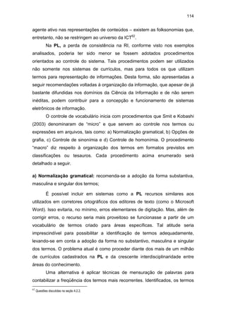 114
agente ativo nas representações de conteúdos – existem as folksonomias que,
entretanto, não se restringem ao universo da ICT62
.
Na PL, a perda de consistência na RI, conforme visto nos exemplos
analisados, poderia ter sido menor se fossem adotados procedimentos
orientados ao controle do sistema. Tais procedimentos podem ser utilizados
não somente nos sistemas de currículos, mas para todos os que utilizam
termos para representação de informações. Desta forma, são apresentadas a
seguir recomendações voltadas à organização da informação, que apesar de já
bastante difundidas nos domínios da Ciência da Informação e de não serem
inéditas, podem contribuir para a concepção e funcionamento de sistemas
eletrônicos de informação.
O controle de vocabulário inicia com procedimentos que Smit e Kobashi
(2003) denominaram de “micro” e que servem ao controle nos termos ou
expressões em arquivos, tais como: a) Normalização gramatical, b) Opções de
grafia, c) Controle de sinonímia e d) Controle de homonímia. O procedimento
“macro” diz respeito à organização dos termos em formatos previstos em
classificações ou tesauros. Cada procedimento acima enumerado será
detalhado a seguir.
a) Normalização gramatical: recomenda-se a adoção da forma substantiva,
masculina e singular dos termos;
É possível incluir em sistemas como a PL recursos similares aos
utilizados em corretores ortográficos dos editores de texto (como o Microsoft
Word). Isso evitaria, no mínimo, erros elementares de digitação. Mas, além de
corrigir erros, o recurso seria mais proveitoso se funcionasse a partir de um
vocabulário de termos criado para áreas específicas. Tal atitude seria
imprescindível para possibilitar a identificação de termos adequadamente,
levando-se em conta a adoção da forma no substantivo, masculina e singular
dos termos. O problema atual é como proceder diante dos mais de um milhão
de currículos cadastrados na PL e da crescente interdisciplinaridade entre
áreas do conhecimento.
Uma alternativa é aplicar técnicas de mensuração de palavras para
contabilizar a freqüência dos termos mais recorrentes. Identificados, os termos
62
Questões discutidas na seção 4.2.2.
 