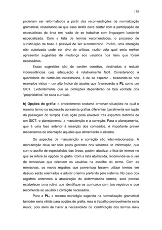 115
poderiam ser reformatados a partir das recomendações de normalização
gramatical, ressaltando-se que essa tarefa deve contar com a participação de
especialistas da área em razão de se trabalhar com linguagem bastante
especializada. Com a lista de termos recomendados, o processo de
substituição na base é passível de ser automatizado. Porém, uma alteração
não autorizada pode ser alvo de críticas, razão pela qual seria melhor
apresentar sugestões de mudança aos usuários nos itens que forem
necessários.
Essas sugestões são de caráter corretivo, destinadas a reduzir
inconsistências cuja adequação é relativamente fácil. Considerando a
quantidade de currículos cadastrados, é de se esperar – baseando-se nos
exemplos vistos – um alto índice de ajustes que favorecerão a PL como um
SICT. Evidentemente que as correções dependerão da boa vontade dos
“proprietários” de cada currículo.
b) Opções de grafia: o procedimento costuma envolver situações na qual o
mesmo termo ou expressão apresenta grafias diferentes (geralmente em razão
da passagem do tempo). Esta ação pode envolver três aspectos distintos de
um SICT: o planejamento, a manutenção e a correção. Para o planejamento,
que é uma fase anterior à inserção dos conteúdos, é importante prever
mecanismos de orientação àqueles que alimentarão o sistema.
Os aspectos de manutenção e correção são inter-relacionados. A
manutenção deve ser feita pelos gerentes dos sistemas de informação, que
com o auxílio de especialistas das áreas, podem atualizar a lista de termos no
que se refere às opções de grafia. Com a lista atualizada, recomenda-se o uso
de remissivas que orientem os usuários na escolha do termo. Com as
remissivas, os novos registros que porventura fossem utilizar termos em
desuso serão orientados a adotar o termo preferido pelo sistema. No caso dos
registros anteriores à atualização de determinados termos, será preciso
estabelecer uma rotina que identifique os currículos com tais registros e que
recomende ao usuário a correção necessária.
Para a PL, a mesma estratégia sugerida na normalização gramatical
também seria válida para opções de grafia, mas o trabalho provavelmente seria
maior, pois além de haver a necessidade de identificação dos termos mais
 