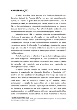 AAPPRREESSEENNTTAAÇÇÃÃOO
O objeto de análise desta pesquisa foi a Plataforma Lattes (PL) do
Conselho Nacional de Pesquisa (CNPq) em que, mais especificamente,
explorou-se o sistema de gestão de currículos denominado Currículos Lattes. A
apresentação da PL, em seu endereço na Internet1
, evidencia que há entre a
PL e o Currículo Lattes uma inter-relação que dificulta dissociar um elemento
do outro. Desta forma, doravante, a PL e o Currículo Lattes serão entendidos
neste trabalho como um objeto único, mencionando-se apenas o termo PL.
A pesquisa sobre a PL foi conduzida a partir de um referencial teórico
relacionado à organização da informação em meio eletrônico. As leituras
críticas dos fundamentos teóricos nesta temática partiram da abordagem maior
desta pesquisa: investigar se há comprometimento da consistência dos dados
nos sistemas abertos de informação. A motivação para investigar tal assunto
surgiu da percepção da crescente tendência de os próprios pesquisadores
alimentarem os dados nos Sistemas de Informação Científica e Tecnológica2
(SICT) brasileiros.
Desta forma, levanta-se a hipótese de que a atual metodologia adotada
para coletar e organizar a informação na PL, ainda que elaborada a partir de
estruturas computacionais bem definidas, pautadas em ontologias e linguagens
de marcação, seja insuficiente para proporcionar uma organização da
informação consistente e confiável.
O objetivo geral da pesquisa foi, portanto, discutir, avaliar e propor
sugestões à organização da Informação Científica e Tecnológica (ICT)
brasileira em meio eletrônico caracterizada pela livre inserção de dados nos
sistemas. Para alcançar esse objetivo foi necessário cumprir algumas etapas,
quais sejam: traçar um retrospecto histórico da ICT brasileira, visando
contextualizar a evolução das suas políticas até os dias atuais; analisar
criticamente os recursos voltados à organização da informação, identificando
as vantagens e desvantagens de suas respectivas adoções; desenvolver
estudo exploratório em um SICT nacional, a PL, com o propósito de identificar
se há comprometimento na consistência dos dados decorrentes da natureza
1 http://lattes.cnpq.br/conheca/con_hist.htm
2 Para nosso trabalho o termo “Sistema de ICT” refere-se a recursos informacionais (produtos e/ou serviços) eletrônicos
desenvolvidos para servir à comunicação e fluxo da ICT.
 