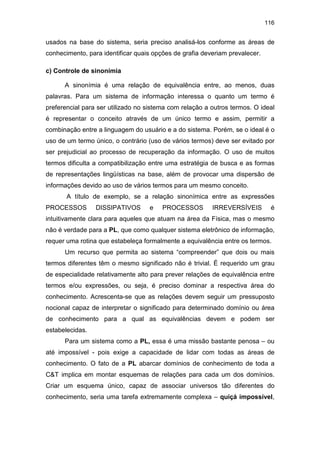 116
usados na base do sistema, seria preciso analisá-los conforme as áreas de
conhecimento, para identificar quais opções de grafia deveriam prevalecer.
c) Controle de sinonímia
A sinonímia é uma relação de equivalência entre, ao menos, duas
palavras. Para um sistema de informação interessa o quanto um termo é
preferencial para ser utilizado no sistema com relação a outros termos. O ideal
é representar o conceito através de um único termo e assim, permitir a
combinação entre a linguagem do usuário e a do sistema. Porém, se o ideal é o
uso de um termo único, o contrário (uso de vários termos) deve ser evitado por
ser prejudicial ao processo de recuperação da informação. O uso de muitos
termos dificulta a compatibilização entre uma estratégia de busca e as formas
de representações lingüísticas na base, além de provocar uma dispersão de
informações devido ao uso de vários termos para um mesmo conceito.
A título de exemplo, se a relação sinonímica entre as expressões
PROCESSOS DISSIPATIVOS e PROCESSOS IRREVERSÍVEIS é
intuitivamente clara para aqueles que atuam na área da Física, mas o mesmo
não é verdade para a PL, que como qualquer sistema eletrônico de informação,
requer uma rotina que estabeleça formalmente a equivalência entre os termos.
Um recurso que permita ao sistema “compreender” que dois ou mais
termos diferentes têm o mesmo significado não é trivial. É requerido um grau
de especialidade relativamente alto para prever relações de equivalência entre
termos e/ou expressões, ou seja, é preciso dominar a respectiva área do
conhecimento. Acrescenta-se que as relações devem seguir um pressuposto
nocional capaz de interpretar o significado para determinado domínio ou área
de conhecimento para a qual as equivalências devem e podem ser
estabelecidas.
Para um sistema como a PL, essa é uma missão bastante penosa – ou
até impossível - pois exige a capacidade de lidar com todas as áreas de
conhecimento. O fato de a PL abarcar domínios de conhecimento de toda a
C&T implica em montar esquemas de relações para cada um dos domínios.
Criar um esquema único, capaz de associar universos tão diferentes do
conhecimento, seria uma tarefa extremamente complexa – quiçá impossível,
 