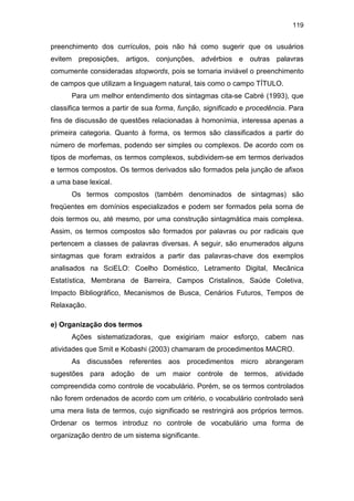 119
preenchimento dos currículos, pois não há como sugerir que os usuários
evitem preposições, artigos, conjunções, advérbios e outras palavras
comumente consideradas stopwords, pois se tornaria inviável o preenchimento
de campos que utilizam a linguagem natural, tais como o campo TÍTULO.
Para um melhor entendimento dos sintagmas cita-se Cabré (1993), que
classifica termos a partir de sua forma, função, significado e procedência. Para
fins de discussão de questões relacionadas à homonímia, interessa apenas a
primeira categoria. Quanto à forma, os termos são classificados a partir do
número de morfemas, podendo ser simples ou complexos. De acordo com os
tipos de morfemas, os termos complexos, subdividem-se em termos derivados
e termos compostos. Os termos derivados são formados pela junção de afixos
a uma base lexical.
Os termos compostos (também denominados de sintagmas) são
freqüentes em domínios especializados e podem ser formados pela soma de
dois termos ou, até mesmo, por uma construção sintagmática mais complexa.
Assim, os termos compostos são formados por palavras ou por radicais que
pertencem a classes de palavras diversas. A seguir, são enumerados alguns
sintagmas que foram extraídos a partir das palavras-chave dos exemplos
analisados na SciELO: Coelho Doméstico, Letramento Digital, Mecânica
Estatística, Membrana de Barreira, Campos Cristalinos, Saúde Coletiva,
Impacto Bibliográfico, Mecanismos de Busca, Cenários Futuros, Tempos de
Relaxação.
e) Organização dos termos
Ações sistematizadoras, que exigiriam maior esforço, cabem nas
atividades que Smit e Kobashi (2003) chamaram de procedimentos MACRO.
As discussões referentes aos procedimentos micro abrangeram
sugestões para adoção de um maior controle de termos, atividade
compreendida como controle de vocabulário. Porém, se os termos controlados
não forem ordenados de acordo com um critério, o vocabulário controlado será
uma mera lista de termos, cujo significado se restringirá aos próprios termos.
Ordenar os termos introduz no controle de vocabulário uma forma de
organização dentro de um sistema significante.
 