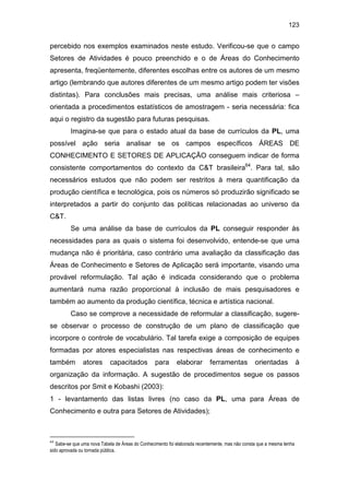 123
percebido nos exemplos examinados neste estudo. Verificou-se que o campo
Setores de Atividades é pouco preenchido e o de Áreas do Conhecimento
apresenta, freqüentemente, diferentes escolhas entre os autores de um mesmo
artigo (lembrando que autores diferentes de um mesmo artigo podem ter visões
distintas). Para conclusões mais precisas, uma análise mais criteriosa –
orientada a procedimentos estatísticos de amostragem - seria necessária: fica
aqui o registro da sugestão para futuras pesquisas.
Imagina-se que para o estado atual da base de currículos da PL, uma
possível ação seria analisar se os campos específicos ÁREAS DE
CONHECIMENTO E SETORES DE APLICAÇÃO conseguem indicar de forma
consistente comportamentos do contexto da C&T brasileira64
. Para tal, são
necessários estudos que não podem ser restritos à mera quantificação da
produção científica e tecnológica, pois os números só produzirão significado se
interpretados a partir do conjunto das políticas relacionadas ao universo da
C&T.
Se uma análise da base de currículos da PL conseguir responder às
necessidades para as quais o sistema foi desenvolvido, entende-se que uma
mudança não é prioritária, caso contrário uma avaliação da classificação das
Áreas de Conhecimento e Setores de Aplicação será importante, visando uma
provável reformulação. Tal ação é indicada considerando que o problema
aumentará numa razão proporcional à inclusão de mais pesquisadores e
também ao aumento da produção científica, técnica e artística nacional.
Caso se comprove a necessidade de reformular a classificação, sugere-
se observar o processo de construção de um plano de classificação que
incorpore o controle de vocabulário. Tal tarefa exige a composição de equipes
formadas por atores especialistas nas respectivas áreas de conhecimento e
também atores capacitados para elaborar ferramentas orientadas à
organização da informação. A sugestão de procedimentos segue os passos
descritos por Smit e Kobashi (2003):
1 - levantamento das listas livres (no caso da PL, uma para Áreas de
Conhecimento e outra para Setores de Atividades);
64
Sabe-se que uma nova Tabela de Áreas do Conhecimento foi elaborada recentemente, mas não consta que a mesma tenha
sido aprovada ou tornada pública.
 