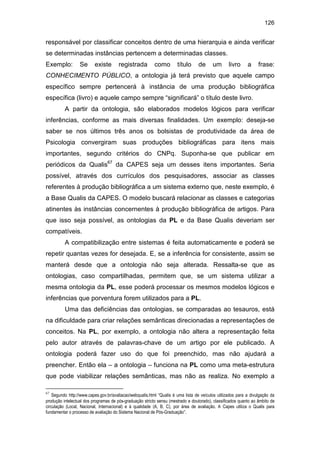 126
responsável por classificar conceitos dentro de uma hierarquia e ainda verificar
se determinadas instâncias pertencem a determinadas classes.
Exemplo: Se existe registrada como título de um livro a frase:
CONHECIMENTO PÚBLICO, a ontologia já terá previsto que aquele campo
específico sempre pertencerá à instância de uma produção bibliográfica
específica (livro) e aquele campo sempre “significará” o título deste livro.
A partir da ontologia, são elaborados modelos lógicos para verificar
inferências, conforme as mais diversas finalidades. Um exemplo: deseja-se
saber se nos últimos três anos os bolsistas de produtividade da área de
Psicologia convergiram suas produções bibliográficas para itens mais
importantes, segundo critérios do CNPq. Suponha-se que publicar em
periódicos da Qualis67
da CAPES seja um desses itens importantes. Seria
possível, através dos currículos dos pesquisadores, associar as classes
referentes à produção bibliográfica a um sistema externo que, neste exemplo, é
a Base Qualis da CAPES. O modelo buscará relacionar as classes e categorias
atinentes às instâncias concernentes à produção bibliográfica de artigos. Para
que isso seja possível, as ontologias da PL e da Base Qualis deveriam ser
compatíveis.
A compatibilização entre sistemas é feita automaticamente e poderá se
repetir quantas vezes for desejada. E, se a inferência for consistente, assim se
manterá desde que a ontologia não seja alterada. Ressalta-se que as
ontologias, caso compartilhadas, permitem que, se um sistema utilizar a
mesma ontologia da PL, esse poderá processar os mesmos modelos lógicos e
inferências que porventura forem utilizados para a PL.
Uma das deficiências das ontologias, se comparadas ao tesauros, está
na dificuldade para criar relações semânticas direcionadas a representações de
conceitos. Na PL, por exemplo, a ontologia não altera a representação feita
pelo autor através de palavras-chave de um artigo por ele publicado. A
ontologia poderá fazer uso do que foi preenchido, mas não ajudará a
preencher. Então ela – a ontologia – funciona na PL como uma meta-estrutura
que pode viabilizar relações semânticas, mas não as realiza. No exemplo a
67
Segundo http://www.capes.gov.br/avaliacao/webqualis.html “Qualis é uma lista de veículos utilizados para a divulgação da
produção intelectual dos programas de pós-graduação stricto sensu (mestrado e doutorado), classificados quanto ao âmbito de
circulação (Local, Nacional, Internacional) e à qualidade (A, B, C), por área de avaliação. A Capes utiliza o Qualis para
fundamentar o processo de avaliação do Sistema Nacional de Pós-Graduação”.
 