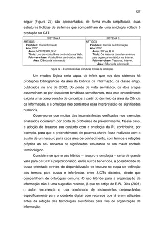 127
seguir (Figura 22) são apresentadas, de forma muito simplificada, duas
estruturas fictícias de sistemas que compartilham de uma ontologia voltada à
produção na C&T.
SISTEMA A SISTEMA B
ARTIGOS
Periódico: Transinformação
Ano: 2002
Autor: MONTEIRO, S.M.
Título: Uso de vocabulários controlados na Web.
Palavras-chave: Vocabulários controlados; Web.
Área: Ciência da Informação
ARTIGOS
Periódico: Ciência da Informação
Ano: 2002
Autor: SILVA, R. H.
Título: Os tesauros como ferramentas
para organizar conteúdos na Internet.
Palavras-chave: Tesauros; Internet.
Área: Ciência da Informação
Figura 22 – Exemplo de duas estruturas fictícias de ontologias
Um modelo lógico seria capaz de inferir que nos dois sistemas há
produções bibliográficas da área da Ciência da Informação, da classe artigo,
publicados no ano de 2002. Do ponto de vista semântico, os dois artigos
assemelham-se por discutirem temáticas semelhantes, mas este entendimento
exigiria uma compreensão de conceitos a partir do domínio da área da Ciência
da Informação, e a ontologia não contempla essa interpretação de significados
humanos.
Observou-se que muitas das inconsistências verificadas nos exemplos
analisados ocorreram por conta de problemas de preenchimento. Nesse caso,
a adoção de tesauros em conjunto com a ontologia da PL contribuiria, por
exemplo, para que o preenchimento de palavras-chave fosse realizado com o
auxílio de um tesauro para cada área de conhecimento, com termos e relações
próprios ao seu universo de significados, resultante de um maior controle
terminológico.
Considera-se que o uso híbrido – tesauro e ontologia – seria de grande
valia para os SICTs proporcionando, entre outros benefícios, a possibilidade de
busca orientada através de disponibilização de tesauro na etapa de definição
dos termos para busca e inferências entre SICTs distintos, desde que
compartilhem de ontologias comuns. O uso híbrido para a organização da
informação não é uma sugestão recente, já que no artigo de E.W. Dias (2001)
o autor recomenda o uso combinado de instrumentos desenvolvidos
especificamente para o contexto digital com recursos que já eram utilizados
antes da adoção das tecnologias eletrônicas para fins de organização da
informação.
 