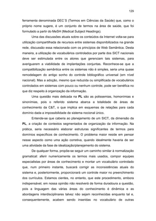 129
ferramenta denominada DEC´S (Termos em Ciências da Saúde) que, como o
próprio nome sugere, é um conjunto de termos na área de saúde, que foi
formulado a partir do MeSH (Medical Subject Headings).
Uma das discussões atuais sobre os conteúdos da Internet volta-se para
utilização compartilhada de recursos entre sistemas disponibilizados na grande
rede, discussão essa relacionada com os princípios de Web Semântica. Desta
maneira, a utilização de vocabulários controlados por parte dos SICT nacionais
deve ser estimulada entre os atores que gerenciam tais sistemas, para
averiguarem a viabilidade de implantações conjuntas. Reconhece-se que a
compatibilização semântica entre os sistemas não é simples, seria uma quase
remodelagem do antigo sonho do controle bibliográfico universal (em nível
nacional). Mas a adoção, mesmo que reduzida ou simplificada de vocabulários
controlados em sistemas com pouco ou nenhum controle, pode ser benéfica no
que diz respeito à organização da informação.
Uma questão mais delicada na PL são as polissemias, homonímias e
sinonímias, pois o referido sistema abarca a totalidade de áreas de
conhecimento da C&T, o que implica em esquemas de relações para cada
domínio dada a impossibilidade de sistema nocional único.
Entende-se que caberia ao planejamento de um SICT, da dimensão da
PL, a criação de contextos segmentados de organização da informação. Na
prática, seria necessário elaborar estruturas significantes de termos para
domínios específicos de conhecimento. O problema maior reside em pensar
nesse aspecto como uma ação corretiva, quando idealmente haveria de ser
uma atividade da fase de idealização/planejamento do sistema.
De qualquer forma, propõe-se seguir um caminho similar à normalização
gramatical: aferir numericamente os termos mais usados, compor equipes
especialistas por áreas de conhecimento e montar um vocabulário controlado
que, num primeiro instante, buscará corrigir as inconsistências atuais do
sistema e, posteriormente, proporcionará um controle maior no preenchimento
dos currículos. Estamos cientes, no entanto, que este procedimento, embora
indispensável, em nossa opinião não resolverá de forma duradoura a questão,
pois a linguagem das várias áreas do conhecimento é dinâmica e as
abordagens interdisciplinares talvez não sejam reconhecidas enquanto tal e,
consequentemente, acabem sendo inseridas no vocabulário de outras
 