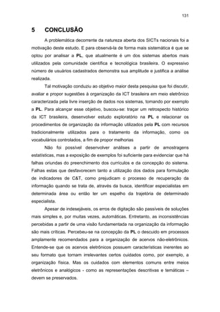 131
55 CCOONNCCLLUUSSÃÃOO
A problemática decorrente da natureza aberta dos SICTs nacionais foi a
motivação deste estudo. E para observá-la de forma mais sistemática é que se
optou por analisar a PL, que atualmente é um dos sistemas abertos mais
utilizados pela comunidade científica e tecnológica brasileira. O expressivo
número de usuários cadastrados demonstra sua amplitude e justifica a análise
realizada.
Tal motivação conduziu ao objetivo maior desta pesquisa que foi discutir,
avaliar e propor sugestões à organização da ICT brasileira em meio eletrônico
caracterizada pela livre inserção de dados nos sistemas, tomando por exemplo
a PL. Para alcançar esse objetivo, buscou-se: traçar um retrospecto histórico
da ICT brasileira, desenvolver estudo exploratório na PL e relacionar os
procedimentos de organização da informação utilizados pela PL com recursos
tradicionalmente utilizados para o tratamento da informação, como os
vocabulários controlados, a fim de propor melhorias
Não foi possível desenvolver análises a partir de amostragens
estatísticas, mas a exposição de exemplos foi suficiente para evidenciar que há
falhas oriundas do preenchimento dos currículos e da concepção do sistema.
Falhas estas que desfavorecem tanto a utilização dos dados para formulação
de indicadores de C&T, como prejudicam o processo de recuperação da
informação quando se trata de, através da busca, identificar especialistas em
determinada área ou então ter um espelho da trajetória de determinado
especialista.
Apesar de indesejáveis, os erros de digitação são passíveis de soluções
mais simples e, por muitas vezes, automáticas. Entretanto, as inconsistências
percebidas a partir de uma visão fundamentada na organização da informação
são mais críticas. Percebeu-se na concepção da PL o descuido em processos
amplamente recomendados para a organização de acervos não-eletrônicos.
Entende-se que os acervos eletrônicos possuem características inerentes ao
seu formato que tornam irrelevantes certos cuidados como, por exemplo, a
organização física. Mas os cuidados com elementos comuns entre meios
eletrônicos e analógicos - como as representações descritivas e temáticas –
devem se preservados.
 