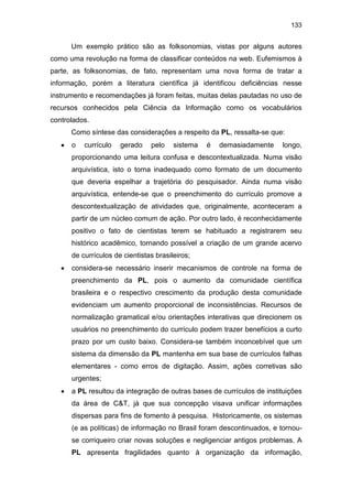 133
Um exemplo prático são as folksonomias, vistas por alguns autores
como uma revolução na forma de classificar conteúdos na web. Eufemismos à
parte, as folksonomias, de fato, representam uma nova forma de tratar a
informação, porém a literatura científica já identificou deficiências nesse
instrumento e recomendações já foram feitas, muitas delas pautadas no uso de
recursos conhecidos pela Ciência da Informação como os vocabulários
controlados.
Como síntese das considerações a respeito da PL, ressalta-se que:
• o currículo gerado pelo sistema é demasiadamente longo,
proporcionando uma leitura confusa e descontextualizada. Numa visão
arquivística, isto o torna inadequado como formato de um documento
que deveria espelhar a trajetória do pesquisador. Ainda numa visão
arquivística, entende-se que o preenchimento do currículo promove a
descontextualização de atividades que, originalmente, aconteceram a
partir de um núcleo comum de ação. Por outro lado, é reconhecidamente
positivo o fato de cientistas terem se habituado a registrarem seu
histórico acadêmico, tornando possível a criação de um grande acervo
de currículos de cientistas brasileiros;
• considera-se necessário inserir mecanismos de controle na forma de
preenchimento da PL, pois o aumento da comunidade científica
brasileira e o respectivo crescimento da produção desta comunidade
evidenciam um aumento proporcional de inconsistências. Recursos de
normalização gramatical e/ou orientações interativas que direcionem os
usuários no preenchimento do currículo podem trazer benefícios a curto
prazo por um custo baixo. Considera-se também inconcebível que um
sistema da dimensão da PL mantenha em sua base de currículos falhas
elementares - como erros de digitação. Assim, ações corretivas são
urgentes;
• a PL resultou da integração de outras bases de currículos de instituições
da área de C&T, já que sua concepção visava unificar informações
dispersas para fins de fomento à pesquisa. Historicamente, os sistemas
(e as políticas) de informação no Brasil foram descontinuados, e tornou-
se corriqueiro criar novas soluções e negligenciar antigos problemas. A
PL apresenta fragilidades quanto à organização da informação,
 