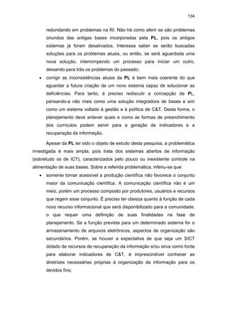 134
redundando em problemas na RI. Não há como aferir se são problemas
oriundos das antigas bases incorporadas pela PL, pois os antigos
sistemas já foram desativados. Interessa saber se serão buscadas
soluções para os problemas atuais, ou então, se será aguardada uma
nova solução, interrompendo um processo para iniciar um outro,
deixando para trás os problemas do passado;
• corrigir as inconsistências atuais da PL é bem mais coerente do que
aguardar a futura criação de um novo sistema capaz de solucionar as
deficiências. Para tanto, é preciso rediscutir a concepção da PL,
pensando-a não mais como uma solução integradora de bases e sim
como um sistema voltado à gestão e à política de C&T. Desta forma, o
planejamento deve antever quais e como as formas de preenchimento
dos currículos podem servir para a geração de indicadores e a
recuperação da informação.
Apesar da PL ter sido o objeto de estudo desta pesquisa, a problemática
investigada é mais ampla, pois trata dos sistemas abertos de informação
(sobretudo os de ICT), caracterizados pelo pouco ou inexistente controle na
alimentação de suas bases. Sobre a referida problemática, inferiu-se que:
• somente tornar acessível a produção científica não favorece o conjunto
maior da comunicação científica. A comunicação científica não é um
meio, porém um processo composto por produtores, usuários e recursos
que regem esse conjunto. É preciso ter clareza quanto à função de cada
novo recurso informacional que será disponibilizado para a comunidade,
o que requer uma definição de suas finalidades na fase de
planejamento. Se a função prevista para um determinado sistema for o
armazenamento de arquivos eletrônicos, aspectos de organização são
secundários. Porém, se houver a expectativa de que seja um SICT
dotado de recursos de recuperação da informação e/ou sirva como fonte
para elaborar indicadores de C&T, é imprescindível conhecer as
diretrizes necessárias próprias à organização da informação para os
devidos fins;
 