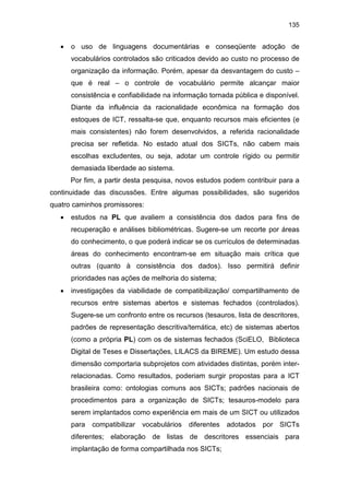 135
• o uso de linguagens documentárias e conseqüente adoção de
vocabulários controlados são criticados devido ao custo no processo de
organização da informação. Porém, apesar da desvantagem do custo –
que é real – o controle de vocabulário permite alcançar maior
consistência e confiabilidade na informação tornada pública e disponível.
Diante da influência da racionalidade econômica na formação dos
estoques de ICT, ressalta-se que, enquanto recursos mais eficientes (e
mais consistentes) não forem desenvolvidos, a referida racionalidade
precisa ser refletida. No estado atual dos SICTs, não cabem mais
escolhas excludentes, ou seja, adotar um controle rígido ou permitir
demasiada liberdade ao sistema.
Por fim, a partir desta pesquisa, novos estudos podem contribuir para a
continuidade das discussões. Entre algumas possibilidades, são sugeridos
quatro caminhos promissores:
• estudos na PL que avaliem a consistência dos dados para fins de
recuperação e análises bibliométricas. Sugere-se um recorte por áreas
do conhecimento, o que poderá indicar se os currículos de determinadas
áreas do conhecimento encontram-se em situação mais crítica que
outras (quanto à consistência dos dados). Isso permitirá definir
prioridades nas ações de melhoria do sistema;
• investigações da viabilidade de compatibilização/ compartilhamento de
recursos entre sistemas abertos e sistemas fechados (controlados).
Sugere-se um confronto entre os recursos (tesauros, lista de descritores,
padrões de representação descritiva/temática, etc) de sistemas abertos
(como a própria PL) com os de sistemas fechados (SciELO, Biblioteca
Digital de Teses e Dissertações, LILACS da BIREME). Um estudo dessa
dimensão comportaria subprojetos com atividades distintas, porém inter-
relacionadas. Como resultados, poderiam surgir propostas para a ICT
brasileira como: ontologias comuns aos SICTs; padrões nacionais de
procedimentos para a organização de SICTs; tesauros-modelo para
serem implantados como experiência em mais de um SICT ou utilizados
para compatibilizar vocabulários diferentes adotados por SICTs
diferentes; elaboração de listas de descritores essenciais para
implantação de forma compartilhada nos SICTs;
 