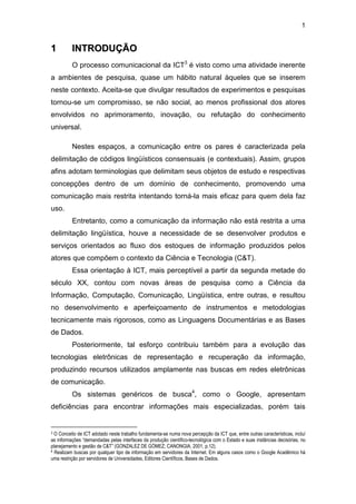 1
11 IINNTTRROODDUUÇÇÃÃOO
O processo comunicacional da ICT3
é visto como uma atividade inerente
a ambientes de pesquisa, quase um hábito natural àqueles que se inserem
neste contexto. Aceita-se que divulgar resultados de experimentos e pesquisas
tornou-se um compromisso, se não social, ao menos profissional dos atores
envolvidos no aprimoramento, inovação, ou refutação do conhecimento
universal.
Nestes espaços, a comunicação entre os pares é caracterizada pela
delimitação de códigos lingüísticos consensuais (e contextuais). Assim, grupos
afins adotam terminologias que delimitam seus objetos de estudo e respectivas
concepções dentro de um domínio de conhecimento, promovendo uma
comunicação mais restrita intentando torná-la mais eficaz para quem dela faz
uso.
Entretanto, como a comunicação da informação não está restrita a uma
delimitação lingüística, houve a necessidade de se desenvolver produtos e
serviços orientados ao fluxo dos estoques de informação produzidos pelos
atores que compõem o contexto da Ciência e Tecnologia (C&T).
Essa orientação à ICT, mais perceptível a partir da segunda metade do
século XX, contou com novas áreas de pesquisa como a Ciência da
Informação, Computação, Comunicação, Lingüística, entre outras, e resultou
no desenvolvimento e aperfeiçoamento de instrumentos e metodologias
tecnicamente mais rigorosos, como as Linguagens Documentárias e as Bases
de Dados.
Posteriormente, tal esforço contribuiu também para a evolução das
tecnologias eletrônicas de representação e recuperação da informação,
produzindo recursos utilizados amplamente nas buscas em redes eletrônicas
de comunicação.
Os sistemas genéricos de busca4
, como o Google, apresentam
deficiências para encontrar informações mais especializadas, porém tais
3 O Conceito de ICT adotado neste trabalho fundamenta-se numa nova percepção da ICT que, entre outras características, incluí
as informações “demandadas pelas interfaces da produção científico-tecnológica com o Estado e suas instâncias decisórias, no
planejamento e gestão de C&T” (GONZALEZ DE GÓMEZ; CANONGIA, 2001, p.12).
4 Realizam buscas por qualquer tipo de informação em servidores da Internet. Em alguns casos como o Google Acadêmico há
uma restrição por servidores de Universidades, Editores Científicos, Bases de Dados.
 