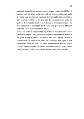 136
• avaliação das políticas nacionais relacionadas à gestão dos SICTs. O
objetivo será identificar se há convergência entre as ações que estão
previstas para os sistemas nacionais de informação. Isto possibilitará,
por exemplo, verificar se há previsão de compatibilização entre os
padrões de metadados das Bases de Dados da Embrapa com os da PL
e/ou relacionar as ontologias da PL com uma que sirva a Biblioteca
Digital de Teses e Dissertações do IBICT;
• tendo em vista a necessidade de tornar a ICT brasileira visível
internacionalmente, seria importante analisar a viabilidade de traduzir a
PL para a língua inglesa ou, então, em cada registro, prever a
possibilidade de inclusão do título da publicação em inglês e das
respectivas palavras-chave. Ou seja, independentemente da língua
original, haveria campos de título e palavras-chave em inglês. Neste
caso, a língua original do texto ficaria sempre visível para o usuário.
 