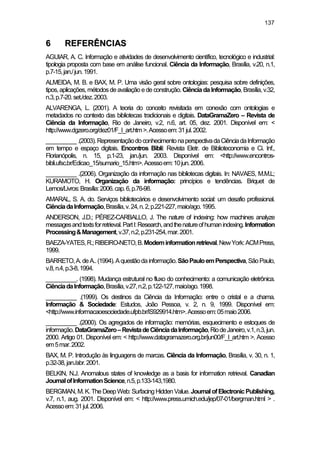 137
66 RREEFFEERRÊÊNNCCIIAASS
AGUIAR, A. C. Informação e atividades de desenvolvimento científico, tecnológico e industrial:
tipologia proposta com base em análise funcional. Ciência da Informação, Brasília, v.20, n.1,
p.7-15,jan./jun.1991.
ALMEIDA, M. B. e BAX, M. P. Uma visão geral sobre ontologias: pesquisa sobre definições,
tipos,aplicações,métodosdeavaliação ede construção. CiênciadaInformação, Brasília, v.32,
n.3,p.7-20.set./dez.2003.
ALVARENGA, L. (2001). A teoria do conceito revisitada em conexão com ontologias e
metadados no contexto das bibliotecas tradicionais e digitais. DataGramaZero – Revista de
Ciência da Informação, Rio de Janeiro, v.2, n.6, art. 05, dez. 2001. Disponível em: <
http://www.dgzero.org/dez01/F_I_art.htm>.Acessoem:31jul.2002.
__________.(2003).RepresentaçãodoconhecimentonaperspectivadaCiênciadaInformação
em tempo e espaço digitais. Encontros Bibli: Revista Eletr. de Biblioteconomia e Ci. Inf.,
Florianópolis, n. 15, p.1-23, jan./jun. 2003. Disponível em: <http://www.encontros-
bibli.ufsc.br/Edicao_15/sumario_15.htm>.Acessoem:10jun.2006.
__________ .(2006). Organização da informação nas bibliotecas digitais. In: NAVAES, M.M.L;
KURAMOTO, H. Organização da informação: princípios e tendências. Briquet de
Lemos/Livros:Brasília:2006.cap.6,p.76-98.
AMARAL, S. A. do. Serviços bibliotecários e desenvolvimento social: um desafio profissional.
CiênciadaInformação,Brasília,v.24,n.2,p.221-227,maio/ago.1995.
ANDERSON, J.D.; PÉREZ-CARBALLO, J. The nature of indexing: how machines analyze
messagesandtextsforretrieval.PartI:Research,andthenatureofhumanindexing.Information
Processing&Management,v.37,n.2,p.231-254,mar.2001.
BAEZA-YATES,R.;RIBEIRO-NETO,B.Moderninformationretrieval.NewYork:ACMPress,
1999.
BARRETO,A.deA..(1994).Aquestãodainformação.SãoPauloemPerspectiva,SãoPaulo,
v.8,n.4,p.3-8,1994.
__________. (1998). Mudança estrutural no fluxo do conhecimento: a comunicação eletrônica.
CiênciadaInformação,Brasília,v.27,n.2,p.122-127,maio/ago.1998.
__________ .(1999). Os destinos da Ciência da Informação: entre o cristal e a chama.
Informação & Sociedade: Estudos, João Pessoa, v. 2, n. 9, 1999. Disponível em:
<http://www.informacaoesociedade.ufpb.br/IS929914.htm>.Acessoem:05maio2006.
__________ .(2000). Os agregados de informação: memórias, esquecimento e estoques de
informação.DataGramaZero–RevistadeCiênciadaInformação,RiodeJaneiro,v.1,n.3,jun.
2000. Artigo 01. Disponível em: < http://www.datagramazero.org.br/jun00/F_I_art.htm >. Acesso
em5mar.2002.
BAX, M. P. Introdução às linguagens de marcas. Ciência da Informação, Brasília, v. 30, n. 1,
p.32-38,jan./abr.2001.
BELKIN, N.J. Anomalous states of knowledge as a basis for information retrieval. Canadian
JournalofInformationScience,n.5,p.133-143,1980.
BERGMAN, M.K.The DeepWeb:SurfacingHiddenValue.Journal ofElectronicPublishing,
v.7, n.1, aug. 2001. Disponível em: < http://www.press.umich.edu/jep/07-01/bergman.html > .
Acessoem:31jul.2006.
 