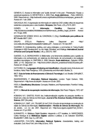 140
GENIEVA, E. Access to information and "public domain" in the post - 'Perestroyka'. Russia: a
paradoxal experience. In: INFOETHICS, 3., 2000, Paris. Anais eletrônicos… Paris: UNESCO,
2000. Disponível em: <http://webworld.unesco.org/infoethics2000/documents/paper_genieva.rtf>.
Acessoem:1abr.2006.
GIACAGLIA,M.E.AorganizaçãodainformaçãoemsistemasCAD:análisecríticadeesquemas
existentesepropostaparaocasobrasileiro.Sinopses,SãoPaulo,v.35,p.70-74,2001.
GOMES, H. E. Informação Científica. Disponível em:
<http://academica.extralibris.info/biblioteconomia/informacao_cientifica_hagar_es.html>. Acesso
em:16ago.2006.
GONZALEZ DE GÓMEZ, M.N.G. de; CANONGIA, C. (Org.). Contribuição para políticas de
ICT.Brasília:IBICT,2001.
GRUPO STELLA. Plataforma Lattes. Disponível em: <http://
www.stela.ufsc.br/legado/revistaplataformalattes.pdf>. Acessoem:18maio2007.
GUARINO, N. Understanding, building, and using ontologies: a commentary to “Using Explicit
Ontologies in KBS Development”, by van Heijst, Schreiber, and Wielinga. International Journal
ofHumanandComputerStudies,v.46,p.293-310,1997.
GUEDES, V.L.S.; BORSCHIVER, S. Bibliometria: uma ferramenta estatística para a gestão da
informação e do conhecimento, em sistemas de informação, de comunicação e de avaliação
científica e tecnológica. In: CINFORM, 6., 2006, Salvador. Anais eletrônicos... Salvador: UFBA,
2006. p.1-18. Disponível em: <http://www.cinform.ufba.br/vi_anais/docs/VaniaLSGuedes.pdf>.
Acessoem:03ago.2007.
HUTCHINS,W.J.Languagesofindexingandclassification:alinguisticstudyofstructuresand
functions.Herts:PeterPeregrinus,1978.(LibrarianshipandInformationStudies,3).
IBICT.GuiadefontesdefinanciamentoàCiência&Tecnologia.6.ed.Brasília:CNPq/IBICT,
1993.197p.
INGERWERSEN, P. Information Retrieval Interaction. London: Taylor Graham, 1992.
Disponívelem:<http://www.db.dk/pi/iri>.Acessoem03abr.2003.
IYER,H.ClassificatoryStructures:Concepts,Relations,andRepresentation.Frankfurt:Verlag,
1995.229p.
KENT,A.Manualdarecuperaçãomecânicadainformação.SãoPaulo:Polígono,1972.427
p.
KOBASHI, N.Y.; SANTOS, R.N.M. dos. Institucionalização cognitiva da pesquisa científica no
Brasil sob a ótica da Ciência da Informação. Journal of the American Society of Information
Science,2007.[Noprelo].
KOBASHI,N.Y.;SMIT,J.W.;TÁLAMO,M.deF.G.M.Afunçãodaterminologianaconstruçãodo
objeto da Ciência da Informação. DataGramaZero – Revista de Ciência da Informação, Rio
de Janeiro, v.2, n.2, abr. 2001. Disponível em: <http://www.dgzero.org/abr01/art_03.htm>.
Acessoem:31jul.2002.
KURAMOTO, H. Biblioteca Digital Brasileira: integrando a ICT brasileira. In: MARCONDES,
Carlos Henrique et al. Bibliotecas Digitais: saberes e práticas. 2. ed. Salvador: EDUFBA;
Brasília:IBICT,2006.Cap.5,p.287-303.
LANCASTER, F.W.(1979). Information Retrieval Systems: characteristics, testing and
evaluation.2.ed.NovaYork:JohnWiley&Sons,1979.
 