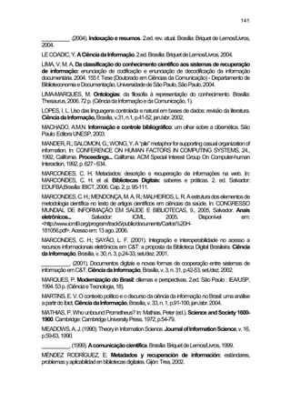 141
__________ .(2004). Indexação e resumos. 2.ed. rev. atual. Brasília: Briquet de Lemos/Livros,
2004.
LECOADIC,Y.ACiênciadaInformação.2.ed.Brasília:BriquetdeLemos/Livros,2004.
LIMA, V. M. A. Da classificação do conhecimento científico aos sistemas de recuperação
de informação: enunciação de codificação e enunciação de decodificação da informação
documentária. 2004. 155 f. Tese (Doutorado em Ciências da Comunicação) - Departamento de
BiblioteconomiaeDocumentação,UniversidadedeSãoPaulo,SãoPaulo,2004.
LIMA-MARQUES, M. Ontologias: da filosofia à representação do conhecimento. Brasília:
Thesaurus,2006.72p.(CiênciadaInformaçãoedaComunicação,1).
LOPES, I. L. Uso das linguagens controlada e natural em bases de dados: revisão da literatura.
CiênciadaInformação,Brasília,v.31,n.1,p.41-52,jan./abr.2002.
MACHADO, A.M.N. Informação e controle bibliográfico: um olhar sobre a cibernética. São
Paulo:EditoraUNESP,2003.
MANDER,R.;SALOMON,G.;WONG,Y.A“pile”metaphorforsupportingcasualorganizationof
information. In: CONFERENCE ON HUMAN FACTORS IN COMPUTING SYSTEMS, 24.,
1992, California. Proceedings... California: ACM Special Interest Group On Computer-human
Interaction,1992.p.627-634.
MARCONDES, C. H. Metadados: descrição e recuperação de informações na web. In:
MARCONDES, C. H. et al. Bibliotecas Digitais: saberes e práticas. 2. ed. Salvador:
EDUFBA;Brasília:IBICT,2006.Cap.2,p.95-111.
MARCONDES,C.H.;MENDONÇA,M.A.R.;MALHEIROS,L.R.Aestruturadoselementosde
metodologia científica no texto de artigos científicos em ciências da saúde. In: CONGRESSO
MUNDIAL DE INFORMAÇÃO EM SAÚDE E BIBLIOTECAS, 9., 2005, Salvador. Anais
eletrônicos... Salvador: ICML, 2005. Disponível em:
<http://www.icml9.org/program/track5/public/documents/Carlos%20H-
181056.pdf>.Acessoem:13ago.2006.
MARCONDES, C. H.; SAYÃO, L. F. (2001). Integração e interoperabilidade no acesso a
recursos informacionais eletrônicos em C&T: a proposta da Biblioteca Digital Brasileira. Ciência
daInformação,Brasília,v.30,n.3,p.24-33,set./dez.2001.
__________. (2001). Documentos digitais e novas formas de cooperação entre sistemas de
informaçãoemC&T.CiênciadaInformação,Brasília,v.3,n.31,p.42-53,set./dez.2002.
MARQUES, P. Modernização do Brasil: dilemas e perspectivas. 2.ed. São Paulo : IEA/USP,
1994.53p.(CiênciaeTecnologia,18).
MARTINS,E.V.OcontextopolíticoeodiscursodaciênciadainformaçãonoBrasil:umaanálise
apartirdoIbict.CiênciadaInformação,Brasília,v.33,n.1,p.91-100,jan./abr.2004.
MATHIAS, P.Whounbound Prometheus? In: Mathias, Peter (ed.). Science andSociety1600-
1900.Cambridge:CambridgeUniversityPress,1972,p.54-79.
MEADOWS,A.J.(1990).TheoryinInformationScience.JournalofInformationScience,v.16,
p.59-63,1990.
__________.(1999).Acomunicaçãocientífica.Brasília:BriquetdeLemos/Livros,1999.
MÉNDEZ RODRÍGUEZ, E. Metadados y recuperación de información: estándares,
problemasyaplicabilidadenbibliotecasdigitales.Gijón:Trea,2002.
 