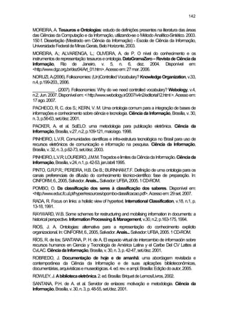 142
MOREIRA, A. Tesauros e Ontologias: estudo de definições presentes na literatura das áreas
das Ciências da Computação e da Informação, utilizando-se o Método Analítico-Sintético. 2003.
150 f. Dissertação (Mestrado em Ciência da Informação) - Escola de Ciência da Informação,
UniversidadeFederaldeMinasGerais,BeloHorizonte,2003.
MOREIRA, A.; ALVARENGA, L.; OLIVEIRA, A. de P. O nível do conhecimento e os
instrumentosderepresentação:tesauroseontologia.DataGramaZero–RevistadeCiênciada
Informação, Rio de Janeiro, v. 5, n. 6, dez. 2004. Disponível em:
<http://www.dgz.org.br/dez04/Art_01.htm>.Acessoem:27mar.2006.
NORUZI,A.(2006).Folksonomies:(Un)ControlledVocabulary?KnowledgeOrganization,v.33,
n.4,p.199-203.,2006.
__________ . (2007). Folksonomies: Why do we need controlled vocabulary? Webology, v.4,
n.2,Jun.2007.Disponívelem:<http://www.webology.ir/2007/v4n2/editorial12.html>.Acessoem:
17ago.2007.
PACHECO, R. C. dos S.; KERN, V. M. Uma ontologia comum para a integração de bases de
informações e conhecimento sobre ciência e tecnologia. Ciência da Informação, Brasília, v. 30,
n.3,p.56-63,set./dez.2001.
PACKER, A. et al. SciELO: uma metodologia para publicação eletrônica. Ciência da
Informação,Brasília,v.27,n.2,p.109-121,maio/ago.1998.
PINHEIRO, L.V.R. Comunidades científicas e infra-estrutura tecnológica no Brasil para uso de
recursos eletrônicos de comunicação e informação na pesquisa. Ciência da Informação,
Brasília,v.32,n.3,p.62-73,set./dez.2003.
PINHEIRO,L.V.R;LOUREIRO,J.M.M.TraçadoselimitesdaCiênciadaInformação.Ciênciada
Informação,Brasília,v.24,n.1,p.42-53,jan./abril1995.
PINTO, G.R.P.R.; PEREIRA, H.B. De B.; BURNHAM,T.F. Definição de uma ontologia para os
canais preferenciais de difusão do conhecimento técnico-científico: fase de preparação. In:
CINFORM,6.,2005,Salvador.Anais...Salvador:UFBA,2005.1CD-ROM.
POMBO, O. Da classificação dos seres à classificação dos saberes. Disponível em:
<http://www.educ.fc.ul.pt/hyper/resources/opombo-classificacao.pdf>.Acessoem:29set.2007.
RADA, R. Focus on links: a holistic view of hypertext. International Classification, v.18, n.1, p.
13-18,1991.
RAYWARD, W.B. Some schemes for restructuring and mobilising information in documents: a
historicalperspective.InformationProcessing&Management,v.30,n.2,p.163-175,1994.
RIOS, J. A. Ontologias: alternativa para a representação do conhecimento explícito
organizacional.In:CINFORM,6.,2005,Salvador.Anais...Salvador:UFBA,2005.1CD-ROM.
RÍOS, R. de los; SANTANA, P. H. de A. El espacio virtual de intercambio de información sobre
recursos humanos en Ciencia y Tecnología de América Latina y el Caribe Del CV Lattes al
CvLAC.CiênciadaInformação,Brasília,v.30,n.3,p.42-47,set./dez.2001.
ROBREDO, J. Documentação de hoje e de amanhã: uma abordagem revisitada e
contemporânea da Ciência da Informação e de suas aplicações biblioteconômicas,
documentárias,arquivísticasemuseológicas.4.ed.rev.eampl.Brasília:Ediçãodoautor,2005.
ROWLEY,J.Abibliotecaeletrônica.2.ed.Brasília:BriquetdeLemos/Livros,2002.
SANTANA, P.H. de A. et al. Servidor de enlaces: motivação e metodologia. Ciência da
Informação,Brasília,v.30,n.3,p.48-55,set./dez.2001.
 