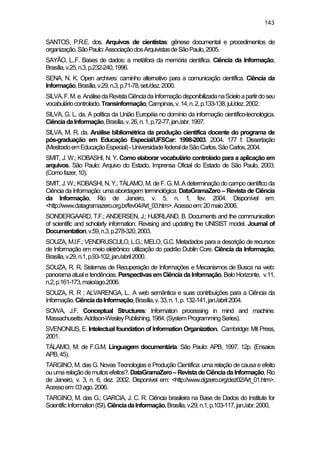 143
SANTOS, P.R.E. dos. Arquivos de cientistas: gênese documental e procedimentos de
organização.SãoPaulo:AssociaçãodosArquivistasdeSãoPaulo,2005.
SAYÃO, L..F. Bases de dados: a metáfora da memória científica. Ciência da Informação,
Brasília,v.25,n.3,p.232-240,1996.
SENA, N. K. Open archives: caminho alternativo para a comunicação científica. Ciência da
Informação,Brasília,v.29,n.3,p.71-78,set./dez.2000.
SILVA,F.M.e.AnálisedaRevistaCiênciadaInformaçãodisponibilizadanaScieloapartirdoseu
vocabuláriocontrolado.Transinformação,Campinas,v.14,n.2,p.133-138,jul./dez.2002.
SILVA, G. L. da. A política da União Européia no domínio da informação científico-tecnológica.
CiênciadaInformação,Brasília,v.26,n.1,p.72-77,jan./abr.1997.
SILVA, M. R. da. Análise bibliométrica da produção científica docente do programa de
pós-graduação em Educação Especial/UFSCar: 1998-2003. 2004. 177 f. Dissertação
(MestradoemEducaçãoEspecial)-UniversidadefederaldeSãoCarlos,SãoCarlos,2004.
SMIT, J. W.; KOBASHI, N. Y. Como elaborar vocabulário controlado para a aplicação em
arquivos. São Paulo: Arquivo do Estado, Imprensa Oficial do Estado de São Paulo, 2003.
(Comofazer,10).
SMIT, J.W.; KOBASHI, N.Y.;TÁLAMO, M. de F. G.M.A determinaçãodo campo científico da
Ciência da Informação: uma abordagem terminológica. DataGramaZero – Revista de Ciência
da Informação, Rio de Janeiro, v. 5, n. 1, fev. 2004. Disponível em:
<http://www.datagramazero.org.br/fev04/Art_03.htm>.Acessoem:20maio2006.
SONDERGAARD, T.F.; ANDERSEN, J.; HJØRLAND, B. Documents and the communication
of scientific and scholarly information: Revising and updating the UNISIST model. Journal of
Documentation,v.59,n.3,p.278-320,2003.
SOUZA, M.I.F.; VENDRUSCULO, L.G.; MELO, G.C. Metadados para a descrição de recursos
de Informação em meio eletrônico: utilização do padrão Dublin Core. Ciência da Informação,
Brasília,v.29,n.1,p.93-102,jan./abril2000.
SOUZA, R. R. Sistemas de Recuperação de Informações e Mecanismos de Busca na web:
panorama atuale tendências. Perspectivas em Ciência da Informação, Belo Horizonte, v.11,
n.2,p.161-173,maio/ago.2006.
SOUZA, R. R ; ALVARENGA, L.. A web semântica e suas contribuições para a Ciência da
Informação.CiênciadaInformação,Brasília,v.33,n.1,p.132-141,jan./abril2004.
SOWA, J.F. Conceptual Structures: Information processing in mind and machine.
Massachusetts:Addison-WesleyPublishing,1984.(SystemProgrammingSeries).
SVENONIUS, E. Intelectual foundation of Information Organization. Cambridge: Mit Press,
2001.
TÁLAMO, M. de F.G.M. Linguagem documentária. São Paulo: APB, 1997. 12p. (Ensaios
APB,45).
TARGINO, M. das G. Novas Tecnologias e Produção Científica: uma relação de causa e efeito
ouumarelaçãodemuitosefeitos?.DataGramaZero–RevistadeCiênciadaInformação,Rio
de Janeiro, v. 3, n. 6, dez. 2002. Disponível em: <http://www.dgzero.org/dez02/Art_01.htm>.
Acessoem:03ago.2006.
TARGINO, M. das G.; GARCIA, J. C. R. Ciência brasileira na Base de Dados do Institute for
ScientificInformation(ISI).CiênciadaInformação,Brasília,v.29,n.1,p.103-117,jan./abr.2000,
 