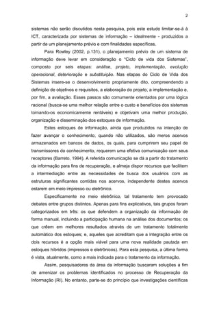 2
sistemas não serão discutidos nesta pesquisa, pois este estudo limitar-se-á à
ICT, caracterizada por sistemas de informação – idealmente - produzidos a
partir de um planejamento prévio e com finalidades específicas.
Para Rowley (2002, p.131), o planejamento prévio de um sistema de
informação deve levar em consideração o “Ciclo de vida dos Sistemas”,
composto por seis etapas: análise, projeto, implementação, evolução
operacional, deterioração e substituição. Nas etapas do Ciclo de Vida dos
Sistemas insere-se o desenvolvimento propriamente dito, compreendendo a
definição de objetivos e requisitos, a elaboração do projeto, a implementação e,
por fim, a avaliação. Esses passos são comumente orientados por uma lógica
racional (busca-se uma melhor relação entre o custo e benefícios dos sistemas
tornando-os economicamente rentáveis) e objetivam uma melhor produção,
organização e disseminação dos estoques de informação.
Estes estoques de informação, ainda que produzidos na intenção de
fazer avançar o conhecimento, quando não utilizados, são meros acervos
armazenados em bancos de dados, os quais, para cumprirem seu papel de
transmissores do conhecimento, requerem uma efetiva comunicação com seus
receptores (Barreto, 1994). A referida comunicação se dá a partir do tratamento
da informação para fins de recuperação, e almeja dispor recursos que facilitem
a intermediação entre as necessidades de busca dos usuários com as
estruturas significantes contidas nos acervos, independente destes acervos
estarem em meio impresso ou eletrônico.
Especificamente no meio eletrônico, tal tratamento tem provocado
debates entre grupos distintos. Apenas para fins explicativos, tais grupos foram
categorizados em três: os que defendem a organização da informação de
forma manual, incluindo a participação humana na análise dos documentos; os
que crêem em melhores resultados através de um tratamento totalmente
automático dos estoques; e, aqueles que acreditam que a integração entre os
dois recursos é a opção mais viável para uma nova realidade pautada em
estoques híbridos (impressos e eletrônicos). Para esta pesquisa, a última forma
é vista, atualmente, como a mais indicada para o tratamento da informação.
Assim, pesquisadores da área da informação buscaram soluções a fim
de amenizar os problemas identificados no processo de Recuperação da
Informação (RI). No entanto, parte-se do princípio que investigações científicas
 