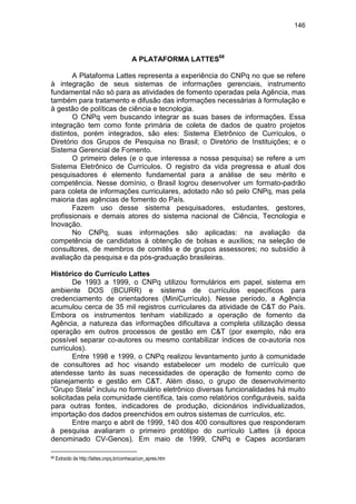 146
A PLATAFORMA LATTES68
A Plataforma Lattes representa a experiência do CNPq no que se refere
à integração de seus sistemas de informações gerenciais, instrumento
fundamental não só para as atividades de fomento operadas pela Agência, mas
também para tratamento e difusão das informações necessárias à formulação e
à gestão de políticas de ciência e tecnologia.
O CNPq vem buscando integrar as suas bases de informações. Essa
integração tem como fonte primária de coleta de dados de quatro projetos
distintos, porém integrados, são eles: Sistema Eletrônico de Currículos, o
Diretório dos Grupos de Pesquisa no Brasil; o Diretório de Instituições; e o
Sistema Gerencial de Fomento.
O primeiro deles (e o que interessa a nossa pesquisa) se refere a um
Sistema Eletrônico de Currículos. O registro da vida pregressa e atual dos
pesquisadores é elemento fundamental para a análise de seu mérito e
competência. Nesse domínio, o Brasil logrou desenvolver um formato-padrão
para coleta de informações curriculares, adotado não só pelo CNPq, mas pela
maioria das agências de fomento do País.
Fazem uso desse sistema pesquisadores, estudantes, gestores,
profissionais e demais atores do sistema nacional de Ciência, Tecnologia e
Inovação.
No CNPq, suas informações são aplicadas: na avaliação da
competência de candidatos à obtenção de bolsas e auxílios; na seleção de
consultores, de membros de comitês e de grupos assessores; no subsídio à
avaliação da pesquisa e da pós-graduação brasileiras.
Histórico do Currículo Lattes
De 1993 a 1999, o CNPq utilizou formulários em papel, sistema em
ambiente DOS (BCURR) e sistema de currículos específicos para
credenciamento de orientadores (MiniCurrículo). Nesse período, a Agência
acumulou cerca de 35 mil registros curriculares da atividade de C&T do País.
Embora os instrumentos tenham viabilizado a operação de fomento da
Agência, a natureza das informações dificultava a completa utilização dessa
operação em outros processos de gestão em C&T (por exemplo, não era
possível separar co-autores ou mesmo contabilizar índices de co-autoria nos
currículos).
Entre 1998 e 1999, o CNPq realizou levantamento junto à comunidade
de consultores ad hoc visando estabelecer um modelo de currículo que
atendesse tanto às suas necessidades de operação de fomento como de
planejamento e gestão em C&T. Além disso, o grupo de desenvolvimento
“Grupo Stela” incluiu no formulário eletrônico diversas funcionalidades há muito
solicitadas pela comunidade científica, tais como relatórios configuráveis, saída
para outras fontes, indicadores de produção, dicionários individualizados,
importação dos dados preenchidos em outros sistemas de currículos, etc.
Entre março e abril de 1999, 140 dos 400 consultores que responderam
à pesquisa avaliaram o primeiro protótipo do currículo Lattes (à época
denominado CV-Genos). Em maio de 1999, CNPq e Capes acordaram
68 Extraído de http://lattes.cnpq.br/conheca/con_apres.htm
 