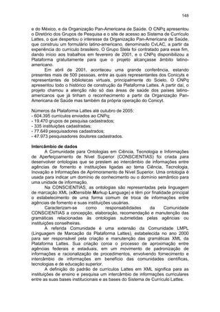 148
e do México, e da Organização Pan-Americana de Saúde. O CNPq apresentou
o Diretório dos Grupos de Pesquisa e o site de acesso ao Sistema de Currículo
Lattes, o que despertou o interesse da Organização Pan-Americana de Saúde,
que construiu um formulário latino-americano, denominado CvLAC, a partir da
experiência do currículo brasileiro. O Grupo Stela foi contratado para esse fim,
dando início aos trabalhos em fevereiro de 2001, e o CNPq disponibilizou a
Plataforma gratuitamente para que o projeto alcançasse âmbito latino-
americano.
Em abril de 2001, aconteceu uma grande conferência, estando
presentes mais de 500 pessoas, entre as quais representantes dos Conicyts e
representantes de bibliotecas virtuais, principalmente do Scielo. O CNPq
apresentou todo o histórico de construção da Plataforma Lattes. A partir daí, o
projeto chamou a atenção não só das áreas de saúde dos países latino-
americanos que já tinham o reconhecimento a partir da Organização Pan-
Americana de Saúde mas também da própria operação do Conicyt.
Números da Plataforma Lattes até outubro de 2005:
- 604.395 currículos enviados ao CNPq;
- 19.470 grupos de pesquisa cadastrados;
- 335 instituições cadastradas;
- 77.649 pesquisadores cadastrados;
- 47.973 pesquisadores doutores cadastrados.
Intercâmbio de dados
A Comunidade para Ontologias em Ciência, Tecnologia e Informações
de Aperfeiçoamento de Nível Superior (CONSCIENTIAS) foi criada para
desenvolver ontologias que se prestem ao intercâmbio de informações entre
agências de fomento e instituições ligadas ao tema Ciência, Tecnologia,
Inovação e Informações de Aprimoramento de Nível Superior. Uma ontologia é
usada para indicar um domínio de conhecimento ou o domínio semântico para
uma unidade de informação.
Na CONSCIENTIAS, as ontologias são representadas pela linguagem
de marcação XML (eXtensible Markup Language) e têm por finalidade principal
o estabelecimento de uma forma comum de troca de informações entre
agências de fomento e suas instituições usuárias.
Caracterizam-se como responsabilidades da Comunidade
CONSCIENTIAS a concepção, elaboração, recomendação e manutenção das
gramáticas relacionadas às ontologias submetidas pelas agências ou
instituições conselheiras.
A referida Comunidade é uma extensão da Comunidade LMPL
(Linguagem de Marcação da Plataforma Lattes), estabelecida no ano 2000
para ser responsável pela criação e manutenção das gramáticas XML da
Plataforma Lattes. Sua criação coroa o processo de aproximação entre
agências federais e estaduais, em um movimento de padronização de
informações e racionalização de procedimentos, envolvendo fornecimento e
intercâmbio de informações em benefício das comunidades científicas,
tecnologias e de educação superior.
A definição do padrão de currículos Lattes em XML significa para as
instituições de ensino e pesquisa um intercâmbio de informações curriculares
entre as suas bases institucionais e as bases do Sistema de Currículo Lattes.
 