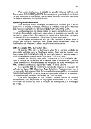 149
Para essas instituições, a adoção do padrão nacional definido pela
Comunidade CONSCIENTIAS-LMPL de exportação e importação de currículos
garante segurança e estabilidade nas regras de tradução entre suas estruturas
de dados e a estrutura do Currículo Lattes.
a) Ontologias recomendadas
São definidas como ontologias recomendadas aquelas que já foram
submetidas à análise, avaliadas, criticadas e testadas pelos grupos técnicos
das instituições conselheiras da Comunidade CONSCIENTIAS-LMPL.
A ontologia passa por essas etapas em que os conselheiros, através do
portal da Comunidade, submetem suas críticas e sugestões ao padrão que
está sendo recomendado. Em conjunto os conselheiros determinam os prazos
para avaliação e submissão das críticas até chegarem a um acordo.
As ontologias apresentadas aqui já foram discutidas e estão aptas à
adoção por qualquer instituição que queira trocar informações entre os
instrumentos da Plataforma Lattes e seus sistemas corporativos.
b) Padronização XML: Curriculum Vitae
O padrão XML para o Curriculum Vitae foi a primeira unidade de
informação definida para a Plataforma Lattes. Esse padrão mantido pela
Comunidade CONSCIENTIAS-LMPL foi elaborado seguindo as informações e
a estrutura delas representadas no Sistema de Currículos Lattes.
Através da definição feita pela Comunidade CONSCIENTIAS-LMPL,
para a unidade de informação de Currículo Vitae, o sistema de Currículos
Lattes incorporou as funcionalidades de integração de suas informações em
XML, sendo disponibilizadas a partir da versão 1.4 deste sistema.
Esse padrão XML foi inicialmente construído utilizando a linguagem de
definição de tipos, DTD (Document Type Definition). Posteriormente, com a
homologação da linguagem XML Schema pelo Consórcio W3C, a comunidade
CONSCIENTIAS-LMPL construiu uma nova gramática utilizando a linguagem
de esquemas para o mesmo padrão XML de Currículo Vitae.
Com essa linguagem, o XML Schema, pode-se utilizar de recursos
anteriormente não disponíveis na linguagem antecessora - o DTD, como
mecanismo de controle de tipos, a utilização de namespaces, e a reutilização
de código.
 