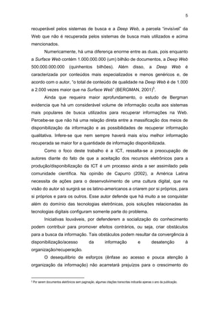 5
recuperável pelos sistemas de busca e a Deep Web, a parcela “invisível” da
Web que não é recuperada pelos sistemas de busca mais utilizados e acima
mencionados.
Numericamente, há uma diferença enorme entre as duas, pois enquanto
a Surface Web contém 1.000.000.000 (um) bilhão de documentos, a Deep Web
500.000.000.000 (quinhentos bilhões). Além disso, a Deep Web é
caracterizada por conteúdos mais especializados e menos genéricos e, de
acordo com o autor, “o total de conteúdo de qualidade na Deep Web é de 1.000
a 2.000 vezes maior que na Surface Web” (BERGMAN, 2001)5
.
Ainda que requeira maior aprofundamento, o estudo de Bergman
evidencia que há um considerável volume de informação oculta aos sistemas
mais populares de busca utilizados para recuperar informações na Web.
Percebe-se que não há uma relação direta entre a massificação dos meios de
disponibilização da informação e as possibilidades de recuperar informação
qualitativa. Infere-se que nem sempre haverá mais e/ou melhor informação
recuperada se maior for a quantidade de informação disponibilizada.
Como o foco deste trabalho é a ICT, ressalta-se a preocupação de
autores diante do fato de que a aceitação dos recursos eletrônicos para a
produção/disponibilização da ICT é um processo ainda a ser assimilado pela
comunidade científica. Na opinião de Capurro (2002), a América Latina
necessita de ações para o desenvolvimento de uma cultura digital, que na
visão do autor só surgirá se os latino-americanos a criarem por si próprios, para
si próprios e para os outros. Esse autor defende que há muito a se conquistar
além do domínio das tecnologias eletrônicas, pois soluções relacionadas às
tecnologias digitais configuram somente parte do problema.
Iniciativas louváveis, por defenderem a socialização do conhecimento
podem contribuir para promover efeitos contrários, ou seja, criar obstáculos
para a busca da informação. Tais obstáculos podem resultar da convergência à
disponibilização/acesso da informação e desatenção à
organização/recuperação.
O desequilíbrio de esforços (ênfase ao acesso e pouca atenção à
organização da informação) não acarretará prejuízos para o crescimento do
5 Por serem documentos eletrônicos sem paginação, algumas citações transcritas indicarão apenas o ano da publicação.
 
