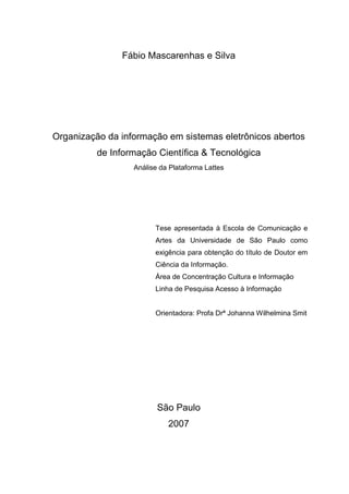 Fábio Mascarenhas e Silva
Organização da informação em sistemas eletrônicos abertos
de Informação Científica & Tecnológica
Análise da Plataforma Lattes
Tese apresentada à Escola de Comunicação e
Artes da Universidade de São Paulo como
exigência para obtenção do título de Doutor em
Ciência da Informação.
Área de Concentração Cultura e Informação
Linha de Pesquisa Acesso à Informação
Orientadora: Profa Drª Johanna Wilhelmina Smit
São Paulo
2007
 