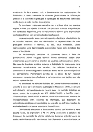 6
movimento de livre acesso, pois o barateamento dos equipamentos de
informática, a oferta crescente de sistemas gerenciadores de informação
gratuitos e a facilidade de produção e reprodução de documentos eletrônicos
serão aliados a curto, médio e longo prazos.
Se já existem problemas concretos com o volume atual dos acervos
digitais, é mais que urgente ocupar-se com propostas voltadas à organização
dos conteúdos disponíveis, pois os instrumentais técnicos para disponibilizar
conteúdos já foram bem simplificados (e massificados).
Uma preocupação ainda maior diz respeito à facilidade e flexibilidade de
os usuários inserirem, além dos documentos, as representações de suas
produções científicas e técnicas, ou seja, seus metadados. Essas
representações tanto dizem respeito às descrições físicas como temáticas dos
documentos digitais.
Na representação descritiva há problemas devido à falta de
padronização, porém soluções técnicas menos complexas podem criar
mecanismos que direcionem e orientem os usuários a alimentarem os SICTs.
No caso da descrição temática, exige-se a habilidade do pesquisador para
descrever tematicamente seu trabalho, criar relações hierárquicas e
associativas e ainda categorizar o conteúdo dentro de um domínio específico
de conhecimento. Permanecem dúvidas se os atores da ICT nacional
conseguem compreender a finalidade e os fundamentos que existem por trás
dessas representações.
Há discussões na literatura brasileira da Ciência da Informação sobre o
assunto. É o que se vê em recente publicação de Marcondes (2006), ou em um
outro trabalho - com participação do mesmo autor - no qual são debatidas as
novas formas de cooperação em ICT (MARCONDES e SAYÃO, 2002).
Salienta-se que, nesse último, a referida cooperação condiz com recursos de
interoperabilidade entre sistemas de informação, que dependem de
coincidências sintáticas entre conteúdos, ou seja, são pré-definidas relações de
equivalência entre campos e seus respectivos atributos.
Outro debate relacionado a esse assunto foi visto com Pacheco e Kern
(2001). Estes, ao explorarem a PL do CNPq, analisaram a estrutura da
linguagem de marcação da referida plataforma, buscando entender como os
dados deste sistema estão estruturados descritivamente e semanticamente. A
 