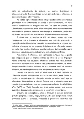 7
partir do entendimento do sistema, os autores defenderam a
criação/implantação de uma ontologia comum para sistemas de informação e
conhecimento sobre a C&T nacional.
Na prática, a proposta dos autores almejou estabelecer mecanismos que
garantissem maior uniformidade aos dados e, consequentemente, um maior
nível de consistência nas relações entre eles. Na visão dos autores, essa
uniformidade proporcionará, entre outras vantagens, maior confiabilidade nos
indicadores de produção científica. Este enfoque é interessante, porém não
esclareceu como podem ser estabelecidas relações semânticas confiáveis.
É visível que as gestões da ICT, em alguns países, são mais
consolidadas que a brasileira e alcançaram um nível de organização e
desenvolvimento diferenciados, baseados em procedimentos e práticas bem
definidos, orientados por um processo de tratamento da informação pautado
em maior rigor técnico, objetivando constituir estoques de informação a partir
de um viés produtivista, gerenciado por uma racionalidade econômica.
Nos sistemas de informação bem organizados, se houver rigor na gestão
dos estoques (o que não implica ausência de falhas) o uso da linguagem
natural como meio para recuperar a informação se torna mais viável. Contudo,
a viabilidade ocorre em razão de haver uma gestão contínua dos SICTs. Assim,
almejar eficientes sistemas nacionais de ICT necessita, antes de implantar
softwares, estabelecer princípios quanto à organização da informação.
Um fato que se torna cada vez mais visível é a oferta crescente de
produtos e serviços informacionais produzidos com a intenção de facilitar ao
máximo a comunicação da informação através de redes eletrônicas de
informação, destacando-se a Internet. Sabe-se que a Internet é uma rede
mundial de computadores e que seu recurso mais conhecido é a World Wide
Web (WWW ou Web), formada por, entre outras coisas, uma enorme
quantidade de documentos armazenados (e acessíveis) em servidores.
Enquanto as publicações na Web se limitavam a serviços comerciais
gratuitos (páginas pessoais, blogs6
, fotologs7
, etc) sem compromisso formal,
problemas quanto à qualidade, veracidade e propriedade intelectual dos
6 Um weblog ou blog é uma página da Web com mensagens textuais (posts) organizadas cronologicamente. Estes posts se
referem a inúmeros assuntos, mas refletem normalmente as opiniões pessoais daqueles que os mantém.
7
Similar ao Blog, diferencia-se por dispor mais imagens que textos.
 