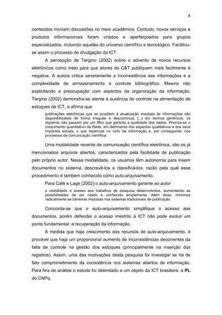 8
conteúdos moviam discussões no meio acadêmico. Contudo, novos serviços e
produtos informacionais foram criados e aperfeiçoados para grupos
especializados, incluindo aqueles do universo científico e tecnológico. Facilitou-
se assim o processo de divulgação da ICT.
A percepção de Targino (2002) sobre o advento de novos recursos
eletrônicos como meio para que atores da C&T publiquem mais facilmente é
negativa. A autora critica severamente a inconsistência das informações e a
complexidade de armazenamento e controle bibliográfico. Mesmo não
explicitando a preocupação com aspectos da organização da informação,
Targino (2002) demonstra-se atenta à ausência de controle na alimentação de
estoques de ICT, e afirma que
publicações eletrônicas que se propõem à atualização imediata de informações são
disponibilizadas de forma irregular e descontínua, [...] em termos genéricos, os
registros não passam por um filtro que garanta a qualidade dos dados. Prioriza-se o
crescimento quantitativo da Rede, em detrimento dos aspectos qualitativos e dos seus
impactos sociais, o que repercute no ciclo da informação e, por conseguinte, nos
processos de comunicação científica.
Uma modalidade recente de comunicação científica eletrônica, são os já
mencionados arquivos abertos, caracterizados pela facilidade de publicação
pelo próprio autor. Nessa modalidade, os usuários têm autonomia para inserir
documentos no sistema, descrevê-los e classificá-los, razão pela qual esse
procedimento é também conhecido como auto-arquivamento.
Para Café e Lage (2002) o auto-arquivamento garante ao autor
a visibilidade e acesso aos trabalhos de pesquisa desenvolvidos, aumentando as
possibilidades de ser citado e conhecido amplamente. Além disso, minimiza
radicalmente as barreiras impostas nos sistemas tradicionais de publicação.
Concorda-se que o auto-arquivamento simplifique o acesso aos
documentos, porém defender o acesso irrestrito à ICT não pode excluir um
ponto fundamental: a recuperação da informação.
À medida que haja crescimento dos recursos de auto-arquivamento, é
provável que haja um proporcional aumento de inconsistências decorrentes da
falta de controle na gestão dos estoques (principalmente na inserção dos
registros). Assim, uma das motivações desta pesquisa foi investigar se há de
fato comprometimento da consistência nos sistemas abertos de informação.
Para fins de análise o estudo foi delimitado a um objeto da ICT brasileira: a PL
do CNPq.
 