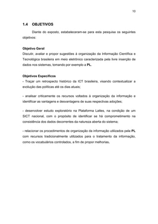 10
1.4 OBJETIVOS
Diante do exposto, estabeleceram-se para esta pesquisa os seguintes
objetivos:
Objetivo Geral
Discutir, avaliar e propor sugestões à organização da Informação Científica e
Tecnológica brasileira em meio eletrônico caracterizada pela livre inserção de
dados nos sistemas, tomando por exemplo a PL.
Objetivos Específicos
- Traçar um retrospecto histórico da ICT brasileira, visando contextualizar a
evolução das políticas até os dias atuais;
- analisar criticamente os recursos voltados à organização da informação e
identificar as vantagens e desvantagens de suas respectivas adoções;
- desenvolver estudo exploratório na Plataforma Lattes, na condição de um
SICT nacional, com o propósito de identificar se há comprometimento na
consistência dos dados decorrentes da natureza aberta do sistema;
- relacionar os procedimentos de organização da informação utilizados pela PL
com recursos tradicionalmente utilizados para o tratamento da informação,
como os vocabulários controlados, a fim de propor melhorias.
 
