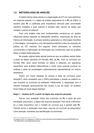11
1.5 METODOLOGIA DE ANÁLISE
O objeto teórico deste estudo é a organização da ICT em meio eletrônico
em sistemas abertos, e o objeto da análise exploratória foi a PL do CNPq. A
escolha pela PL é justificada pela importância atribuída pela comunidade
científica brasileira a esse sistema e também pelo volume de dados que
compõe o acervo do sistema8
.
Para uma análise mais bem fundamentada construiu-se um quadro
referencial teórico baseado na bibliografia científica, maiormente da área da
Ciência da Informação. A primeira temática explorada é a Informação Científica
e Tecnológica, convergindo a uma retrospectiva histórica crítica da evolução da
política da ICT nacional. Em seguida, foram abordados os conceitos
concernentes à organização da informação que contribuíram para as análises
feitas no objeto desta pesquisa.
No projeto original deste estudo previa-se que as análises seriam feitas
a partir de dados extraídos em formato XML da PL. Com os currículos em
formato XML seria viável formatar os dados e utilizá-los em aplicativos
específicos para análises bibliométricas e ainda seria possível conduzir as
análises a partir de amostragens suficientemente representativas em termos
estatísticos.
Porém, por haver restrição de acesso à base de currículos (para
extração9
), seria necessário que o CNPq autorizasse o acesso ao sistema ou
que enviasse os currículos já coletados. Infelizmente, a negociação com a
referida instituição governamental não evoluiu e por tal razão, as análises
foram feitas em duas etapas distintas:
Etapa 1 – Análise da PL a partir da lógica dos arquivos pessoais
Fez-se uma avaliação crítica dos currículos da PL a partir de uma
percepção arquivística: a lógica dos arquivos pessoais. Para tanto confrontou-
se a visão arquivística com o modelo do currículo que é gerado pela PL.
Visando tornar a explicação mais clara, usou-se um currículo de pesquisador
como exemplo, mantendo sua identificação no anonimato.
8 Em agosto de 2007 a PL ultrapassou um milhão de currículos (http://www.cnpq.br/saladeimprensa/noticias/2007/0820c.htm).
9
http://lattesextrator.cnpq.br/lattesextrator/index.jsp
 
