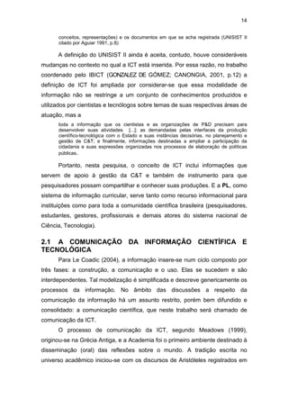 14
conceitos, representações) e os documentos em que se acha registrada (UNISIST II
citado por Aguiar 1991, p.8).
A definição do UNISIST II ainda é aceita, contudo, houve consideráveis
mudanças no contexto no qual a ICT está inserida. Por essa razão, no trabalho
coordenado pelo IBICT (GONZALEZ DE GÓMEZ; CANONGIA, 2001, p.12) a
definição de ICT foi ampliada por considerar-se que essa modalidade de
informação não se restringe a um conjunto de conhecimentos produzidos e
utilizados por cientistas e tecnólogos sobre temas de suas respectivas áreas de
atuação, mas a
toda a informação que os cientistas e as organizações de P&D precisam para
desenvolver suas atividades [...]; as demandadas pelas interfaces da produção
científico-tecnológica com o Estado e suas instâncias decisórias, no planejamento e
gestão de C&T; e finalmente, informações destinadas a ampliar a participação da
cidadania e suas expressões organizadas nos processos de elaboração de políticas
públicas.
Portanto, nesta pesquisa, o conceito de ICT inclui informações que
servem de apoio à gestão da C&T e também de instrumento para que
pesquisadores possam compartilhar e conhecer suas produções. E a PL, como
sistema de informação curricular, serve tanto como recurso informacional para
instituições como para toda a comunidade científica brasileira (pesquisadores,
estudantes, gestores, profissionais e demais atores do sistema nacional de
Ciência, Tecnologia).
2.1 A COMUNICAÇÃO DA INFORMAÇÃO CIENTÍFICA E
TECNOLÓGICA
Para Le Coadic (2004), a informação insere-se num ciclo composto por
três fases: a construção, a comunicação e o uso. Elas se sucedem e são
interdependentes. Tal modelização é simplificada e descreve genericamente os
processos da informação. No âmbito das discussões a respeito da
comunicação da informação há um assunto restrito, porém bem difundido e
consolidado: a comunicação científica, que neste trabalho será chamado de
comunicação da ICT.
O processo de comunicação da ICT, segundo Meadows (1999),
originou-se na Grécia Antiga, e a Academia foi o primeiro ambiente destinado à
disseminação (oral) das reflexões sobre o mundo. A tradição escrita no
universo acadêmico iniciou-se com os discursos de Aristóteles registrados em
 