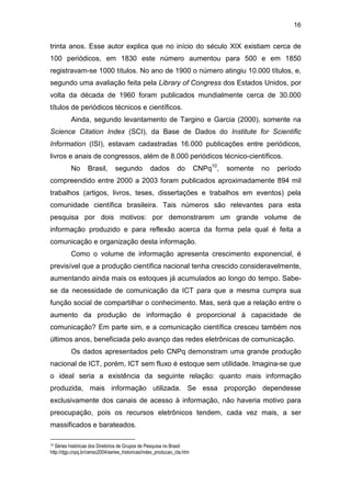 16
trinta anos. Esse autor explica que no início do século XIX existiam cerca de
100 periódicos, em 1830 este número aumentou para 500 e em 1850
registravam-se 1000 títulos. No ano de 1900 o número atingiu 10.000 títulos, e,
segundo uma avaliação feita pela Library of Congress dos Estados Unidos, por
volta da década de 1960 foram publicados mundialmente cerca de 30.000
títulos de periódicos técnicos e científicos.
Ainda, segundo levantamento de Targino e Garcia (2000), somente na
Science Citation Index (SCI), da Base de Dados do Institute for Scientific
Information (ISI), estavam cadastradas 16.000 publicações entre periódicos,
livros e anais de congressos, além de 8.000 periódicos técnico-científicos.
No Brasil, segundo dados do CNPq10
, somente no período
compreendido entre 2000 a 2003 foram publicados aproximadamente 894 mil
trabalhos (artigos, livros, teses, dissertações e trabalhos em eventos) pela
comunidade científica brasileira. Tais números são relevantes para esta
pesquisa por dois motivos: por demonstrarem um grande volume de
informação produzido e para reflexão acerca da forma pela qual é feita a
comunicação e organização desta informação.
Como o volume de informação apresenta crescimento exponencial, é
previsível que a produção científica nacional tenha crescido consideravelmente,
aumentando ainda mais os estoques já acumulados ao longo do tempo. Sabe-
se da necessidade de comunicação da ICT para que a mesma cumpra sua
função social de compartilhar o conhecimento. Mas, será que a relação entre o
aumento da produção de informação é proporcional à capacidade de
comunicação? Em parte sim, e a comunicação científica cresceu também nos
últimos anos, beneficiada pelo avanço das redes eletrônicas de comunicação.
Os dados apresentados pelo CNPq demonstram uma grande produção
nacional de ICT, porém, ICT sem fluxo é estoque sem utilidade. Imagina-se que
o ideal seria a existência da seguinte relação: quanto mais informação
produzida, mais informação utilizada. Se essa proporção dependesse
exclusivamente dos canais de acesso à informação, não haveria motivo para
preocupação, pois os recursos eletrônicos tendem, cada vez mais, a ser
massificados e barateados.
10 Séries históricas dos Diretórios de Grupos de Pesquisa no Brasil:
http://dgp.cnpq.br/censo2004/series_historicas/index_producao_cta.htm
 