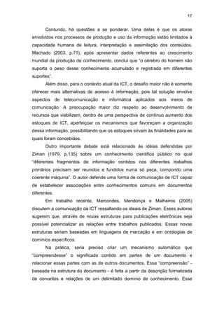 17
Contundo, há questões a se ponderar. Uma delas é que os atores
envolvidos nos processos de produção e uso da informação estão limitados à
capacidade humana de leitura, interpretação e assimilação dos conteúdos.
Machado (2003, p.71), após apresentar dados referentes ao crescimento
mundial da produção de conhecimento, conclui que “o cérebro do homem não
suporta o peso desse conhecimento acumulado e registrado em diferentes
suportes”.
Além disso, para o contexto atual da ICT, o desafio maior não é somente
oferecer mais alternativas de acesso à informação, pois tal solução envolve
aspectos de telecomunicação e informática aplicados aos meios de
comunicação. A preocupação maior diz respeito ao desenvolvimento de
recursos que viabilizem, dentro de uma perspectiva de contínuo aumento dos
estoques de ICT, aperfeiçoar os mecanismos que favoreçam a organização
dessa informação, possibilitando que os estoques sirvam às finalidades para as
quais foram concebidos.
Outro importante debate está relacionado às idéias defendidas por
Ziman (1979, p.135) sobre um conhecimento científico público no qual
“diferentes fragmentos de informação contidos nos diferentes trabalhos
primários precisam ser reunidos e fundidos numa só peça, compondo uma
coerente máquina”. O autor defende uma forma de comunicação de ICT capaz
de estabelecer associações entre conhecimentos comuns em documentos
diferentes.
Em trabalho recente, Marcondes, Mendonça e Malheiros (2005)
discutem a comunicação da ICT ressaltando os ideais de Ziman. Esses autores
sugerem que, através de novas estruturas para publicações eletrônicas seja
possível potencializar as relações entre trabalhos publicados. Essas novas
estruturas seriam baseadas em linguagens de marcação e em ontologias de
domínios específicos.
Na prática, seria preciso criar um mecanismo automático que
“compreendesse” o significado contido em partes de um documento e
relacionar essas partes com as de outros documentos. Essa “compreensão” -
baseada na estrutura do documento - é feita a partir da descrição formalizada
de conceitos e relações de um delimitado domínio de conhecimento. Esse
 