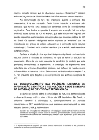 18
relativo controle permite que os chamados “agentes inteligentes”11
possam
entender fragmentos de diferentes textos que abordem uma mesma temática.
Na comunicação da ICT, tão importante quanto a estrutura dos
documentos, é o seu conteúdo. Desta forma, controlar a estrutura não
assegura que haverá uma associação semântica entre os conhecimentos
registrados. Para ilustrar a questão é exposto um exemplo: há um artigo
científico sobre política de ICT na França, que está estruturado segundo um
padrão específico que foi adotado por outro artigo que discutiu a política de ICT
no Brasil. Os agentes inteligentes seriam capazes de “entender” que na
metodologia de ambos os artigos adotaram-se a entrevista como recurso
metodológico. Também seria possível identificar que a revisão teórica continha
autores comuns.
De fato, a introdução dos agentes inteligentes significará um importante
recurso, porém o conceito de semântica, no que se refere à estrutura do
documento, difere de um outro conceito de semântica (o adotado por esta
pesquisa) condicionado a significados. A atribuição de significados está
delimitada por universos lingüísticos distintos, que definem as relações entre
coisas e idéias sobre estas coisas. Este assunto será retomado nas seções 3 e
4. Por enquanto será discutido o desenvolvimento das políticas nacionais de
ICT.
2.2 DESENVOLVIMENTO DAS POLÍTICAS NACIONAIS DE
INFORMAÇÃO CIENTÍFICA E TECNOLÓGICA E DOS SISTEMAS
DE INFORMAÇÃO CIENTÍFICA E TECNOLÓGICA
Seguindo ao debate sobre a comunicação da ICT, será contextualizado
o desenvolvimento histórico das políticas de ICT brasileiras. No Brasil, o
ambiente científico e tecnológico e, conseqüentemente as políticas
relacionadas à C&T, caracterizam-se pela presença governamental. A esse
respeito Bertero (1994, p.1) afirma que
a gestão e a condução dos esforços que em nosso país objetivaram o desenvolvimento
científico e tecnológico sempre foram de iniciativa governamental e consequentemente
ocorreram num contexto de administração pública e com a presença quase exclusiva
do Estado.
11 Os Agentes Inteligentes são programas que coletam conteúdos informacionais em servidores da Web, processam e
compartilhem os resultados com outros programas.
 