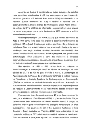 19
A opinião de Bertero é corroborada por outros autores, e há opiniões
mais específicas relacionadas à ICT que demonstram a forte intervenção
estatal na gestão da ICT no Brasil. Para Martins (2004) essa interferência de
natureza pública (sobretudo na ICT) é recente e coincide com o
desenvolvimento da área da Ciência da Informação no Brasil. Assim, ambas –
as políticas de ICT e a Ciência da Informação - se desenvolvem sob o amparo
de planos e programas que, a partir da década de 1960, passaram a ter forte
influência norte-americana.
O retrospecto feito por Dias M.M.K. (2001), que abarcou as décadas de
1950 a 1990, serviu como base para explicar o desenvolvimento histórico da
política de ICT no Brasil. Entretanto, as análises aqui feitas não se limitaram ao
trabalho de Dias, pois a contribuição de outros autores foi fundamental para a
elaboração desta seção. Inicia-se definindo, de maneira despretensiosa, dois
termos bastante usuais nessa seção: plano e programa. Um plano é uma
sistematização formal produzida a partir das discussões e atividades
desenvolvidas num processo de planejamento, enquanto que o programa é um
conjunto de projetos afins com relação a um objetivo maior.
Nas décadas de 1950 a 1960 deu-se início ao processo de
institucionalização e intervenção direta do Estado na formulação de uma
política de C&T e de ICT no país. Criou-se o CNPq, a Coordenação de
Aperfeiçoamento de Pessoal de Nível Superior (CAPES), o Instituto Nacional
de Tecnologia, o Instituto Brasileiro de Biblioteconomia e Documentação
(IBBD) e os sistemas nacionais de informação especializada. A produção de
ICT centrava-se nas universidades, institutos de pesquisa e empresas públicas
de Pesquisa e Desenvolvimento (P&D). Nesta mesma década assistiu-se aos
primeiros passos dos sistemas internacionais de informação.
Essa primeira fase, de aproximadamente 20 anos, teve momentos de
avanços e retrocessos. Para Marques (1994), o governo de Getúlio Vargas
demonstrou-se bem assessorado ao adotar medidas visando à criação de
condições internas para o desenvolvimento endógeno da tecnologia. Os anos
subseqüentes - nos governos de Café Filho, Juscelino Kubitschek e Jânio
Quadros – foram avaliados por Valentim (2002) como estagnados no que
respeita às políticas de C&T, principalmente devido à redução de investimento
financeiro no setor. A situação se agravou com o êxodo de cientistas brasileiros
 