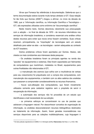 21
Vê-se que Fonseca faz referências à documentação. Salienta-se que o
termo documentação esteve durante muito tempo atrelado à ICT. Essa relação
foi tão forte que Gomes (200612
) chegou a afirmar, no início da década de
1980, que a “informação científica, ou Informação Científica e Tecnológica –
ICT, são expressões utilizadas como sinônimo de “documentação científica”.
Neste mesmo texto, Gomes descreveu claramente sua preocupação
com a adoção – no final da década de 1970 - de recursos informáticos nos
serviços de informação brasileiros, e considerou essencial uma análise crítica
destes recursos para evitar que novos erros fossem cometidos. Suas críticas
recaíram, principalmente, na “importação” de tecnologias sem um estudo
detalhado para saber se elas – as tecnologias - seriam adequadas ao contexto
da ICT brasileiro.
Outros problemas críticos foram apontados por Gomes. Abaixo, são
citados os mais condizentes aos interesses desta pesquisa:
- Os analistas brasileiros foram os principais agentes na venda dos
“pacotes” de equipamentos e sistemas. Eles foram capacitados por fabricantes
de computadores que mantinham, instalados no Brasil, equipamentos para
outras finalidades não relacionadas à ICT;
- a manutenção dos acervos (que sofria com a insuficiência de verbas
para seu crescimento) foi prejudicada com a compra dos computadores, com
manutenção dos equipamentos, e também com os altos salários dos analistas
que passaram a comprometer consideravelmente os recursos financeiros;
- houve sub-utilização dos computadores, que foram inicialmente
utilizados somente para cadastrar registros sem o propósito de servir à
recuperação da informação;
- a automação dos serviços não foi procedida de um estudo que
identificasse a real necessidade de sua adoção;
- os primeiros esforços se concentraram no uso de pacotes que
adotavam a linguagem natural. Por desconhecer conceitos de organização da
informação, os analistas desconsideraram recursos bibliográficos destinados
ao tratamento da informação. Assim, foram geradas inconsistências nos
serviços disponíveis para as coleções multidisciplinares, cuja linguagem é
12 Em texto publicado originalmente em:GOMES, H. E. Informação científica. Palavra-chave, São Paulo, n.1, p.19-20, 1982.
 
