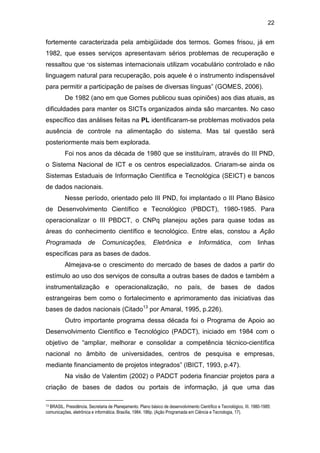 22
fortemente caracterizada pela ambigüidade dos termos. Gomes frisou, já em
1982, que esses serviços apresentavam sérios problemas de recuperação e
ressaltou que “os sistemas internacionais utilizam vocabulário controlado e não
linguagem natural para recuperação, pois aquele é o instrumento indispensável
para permitir a participação de países de diversas línguas” (GOMES, 2006).
De 1982 (ano em que Gomes publicou suas opiniões) aos dias atuais, as
dificuldades para manter os SICTs organizados ainda são marcantes. No caso
específico das análises feitas na PL identificaram-se problemas motivados pela
ausência de controle na alimentação do sistema. Mas tal questão será
posteriormente mais bem explorada.
Foi nos anos da década de 1980 que se instituíram, através do III PND,
o Sistema Nacional de ICT e os centros especializados. Criaram-se ainda os
Sistemas Estaduais de Informação Científica e Tecnológica (SEICT) e bancos
de dados nacionais.
Nesse período, orientado pelo III PND, foi implantado o III Plano Básico
de Desenvolvimento Científico e Tecnológico (PBDCT), 1980-1985. Para
operacionalizar o III PBDCT, o CNPq planejou ações para quase todas as
áreas do conhecimento científico e tecnológico. Entre elas, constou a Ação
Programada de Comunicações, Eletrônica e Informática, com linhas
específicas para as bases de dados.
Almejava-se o crescimento do mercado de bases de dados a partir do
estímulo ao uso dos serviços de consulta a outras bases de dados e também a
instrumentalização e operacionalização, no país, de bases de dados
estrangeiras bem como o fortalecimento e aprimoramento das iniciativas das
bases de dados nacionais (Citado13
por Amaral, 1995, p.226).
Outro importante programa dessa década foi o Programa de Apoio ao
Desenvolvimento Científico e Tecnológico (PADCT), iniciado em 1984 com o
objetivo de “ampliar, melhorar e consolidar a competência técnico-científica
nacional no âmbito de universidades, centros de pesquisa e empresas,
mediante financiamento de projetos integrados” (IBICT, 1993, p.47).
Na visão de Valentim (2002) o PADCT poderia financiar projetos para a
criação de bases de dados ou portais de informação, já que uma das
13 BRASIL. Presidência. Secretaria de Planejamento. Plano básico de desenvolvimento Científico e Tecnológico, III. 1980-1985:
comunicações, eletrônica e informática. Brasília, 1984. 186p. (Ação Programada em Ciência e Tecnologia, 17).
 