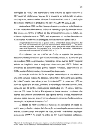 23
atribuições do PADCT era aperfeiçoar a infra-estrutura de apoio e serviços à
C&T nacional. Infelizmente, “apesar de o programa ser estruturado em vários
subprogramas, nenhum deles foi especificamente direcionado à consolidação
de dados ou informações produzidas no país” (VALENTIM, 2002, p.95).
A década de 1980 também ficou assinalada por crises e instabilidade na
ICT em razão de o Ministério da Ciência e Tecnologia (MCT) absorver muitas
das funções do CNPq. O reflexo se deu principalmente porque o IBICT, até
então um órgão vinculado ao CNPq, era responsável por muitas das ações da
ICT nacional. A partir dessas alterações políticas iniciou-se para o IBICT
um período de difícil transição no qual se destaca a rotatividade de seus dirigentes. Tal
fato pode ter ocasionado uma possível descontinuidade administrativa, [...] resultando
em interrupção total ou parcial de projetos, ou na geração de novas ações sem uma
adequada análise dos produtos/serviços e dos impactos resultantes, principalmente
junto aos usuários potenciais” (CUNHA, 2005, p. 7).
Concordamos com as opiniões de Cunha a respeito das possíveis
descontinuidades provocadas por esse tumultuado período. E, é provável que,
na década de 1980, as articulações necessárias para o avanço da ICT nacional
tenham se fragilizado com a conjuntura vivenciada pelo IBICT. Talvez, se
problemas de descontinuidade política fossem reduzidos, possivelmente os
SICTs atuais refletissem ações bem sucedidas do passado.
A situação atual dos SICTs em nações desenvolvidas é um reflexo de
uma infra-estrutura iniciada há décadas. Silva (1997) demonstra que a política
da União Européia, para alcançar um domínio da ICT, já previa em 1973 um
plano de ações que, em 1980, permitiria a implantação da Rede Euronet/Diane,
composta por 60 centros distribuidores espalhados em 12 países, cobrindo
cerca de 300 bases de dados. Planejamentos dessa natureza contribuem não
apenas para um bom funcionamento sob o ponto de vista técnico, mas também
para que esses sistemas sejam incorporados como elementos fundamentais na
formulação de ações no âmbito da C&T.
A década de 1990 assinalou a mudança de paradigma em razão do
rápido avanço das tecnologias da informação provocada pela popularização da
Internet. Essa mudança teve origem em 1989, quando Tim Berners-Lee propôs
a criação da WWW14
. No Brasil, no âmbito da ICT, foram instalados os Núcleos
14 Segmento da Internet composto de textos, sons e imagens que conjuntamente facilitaram a interação comunicativa entre os
usuários. A WWW ficou tão conhecida que comumente é entendida como um sinônimo da Internet.
 