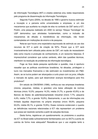 24
de Informação Tecnológica (NIT) e criados sistemas e/ou redes responsáveis
pelo programa de disseminação da Informação Tecnológica.
Segundo Fujino (2004), na década de 1990 o governo buscou estimular
a inovação e a parceria entre universidades e empresas, e um dos
mecanismos que auxiliaria na criação de elos no contexto da C&T seria a ICT.
Porém, uma pesquisa realizada em 2000 no serviço “Disque Tecnologia” da
USP demonstrou que atividades fundamentais, como a inclusão de
mecanismos de difusão e transferência da informação, não foram
contempladas em instituições de ensino e de pesquisa.
Nota-se que houve uma expectativa equivocada de estímulo ao uso dos
recursos de ICT a partir da criação de NITs. Prever que a ICT será
invariavelmente bem utilizada pelos atores da C&T, em razão de necessitarem
dela como insumo à produção do conhecimento, é um raciocínio falacioso. É
imprescindível considerar que outras variáveis, além das questões técnicas,
interferem na resolução de problemas de informação tecnológica.
Foge ao foco desta pesquisa aprofundar a questão, mas é oportuno
ressaltar que as políticas econômicas brasileiras, há décadas, privilegiam o
lucro nos mercados financeiros e não estimulam os investimentos em P&D.
Assim, se os lucros podem ser alcançados a curto prazo com os juros, inflação
e mercado de ações, para quê desenvolver avanços tecnológicos para fins
produtivos?
Em estudo da CNI/SENAI (1996), verificou-se nas empresas brasileiras
(micros, pequenas, médias, e grandes) uma baixa utilização de normas
técnicas (micro 10,5%; pequena 14,3%; média 31,7%; e grande 43,9%) e de
Bancos de Dados de patentes/propriedade industrial (micro 7,7%; pequena
4,4%; média 7,7%; e grande 16,8%). Basicamente, o uso de informações era
limitado àquelas disponíveis na própria empresa (micro 59,9%; pequena
63,0%; média 65,1%; e grande 72,8%). Esses números evidenciam o quanto
as deficiências nacionais relacionadas à ICT não representam um problema
que possa ser resolvido somente a partir de soluções técnicas.
Desta forma, registra-se um questionamento: os produtores e usuários
da ICT no Brasil estão suficientemente familiarizados com os SICTs a ponto de
usá-los de forma mais adequada? Ressalta-se que o uso engloba tanto a
 