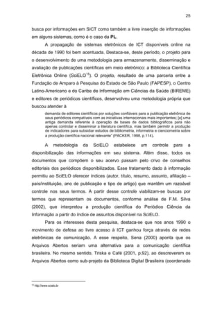25
busca por informações em SICT como também a livre inserção de informações
em alguns sistemas, como é o caso da PL.
A propagação de sistemas eletrônicos de ICT disponíveis online na
década de 1990 foi bem acentuada. Destaca-se, deste período, o projeto para
o desenvolvimento de uma metodologia para armazenamento, disseminação e
avaliação de publicações científicas em meio eletrônico: a Biblioteca Científica
Eletrônica Online (SciELO15
). O projeto, resultado de uma parceria entre a
Fundação de Amparo à Pesquisa do Estado de São Paulo (FAPESP), o Centro
Latino-Americano e do Caribe de Informação em Ciências da Saúde (BIREME)
e editores de periódicos científicos, desenvolveu uma metodologia própria que
buscou atender à
demanda de editores científicos por soluções confiáveis para a publicação eletrônica de
seus periódicos compatíveis com as iniciativas internacionais mais importantes; [e] uma
antiga demanda referente à operação de bases de dados bibliográficos para não
apenas controlar e disseminar a literatura científica, mas também permitir a produção
de indicadores para subsidiar estudos de bibliometria, informetria e cienciometria sobre
a produção científica nacional relevante” (PACKER, 1998, p.114).
A metodologia da SciELO estabelece um controle para a
disponibilização das informações em seu sistema. Além disso, todos os
documentos que compõem o seu acervo passam pelo crivo de conselhos
editoriais dos periódicos disponibilizados. Esse tratamento dado à informação
permitiu ao SciELO oferecer índices (autor, título, resumo, assunto, afiliação –
país/instituição, ano de publicação e tipo de artigo) que mantêm um razoável
controle nos seus termos. A partir desse controle viabilizam-se buscas por
termos que representam os documentos, conforme análise de F.M. Silva
(2002), que interpretou a produção científica do Periódico Ciência da
Informação a partir do índice de assuntos disponível na SciELO.
Para os interesses desta pesquisa, destaca-se que nos anos 1990 o
movimento de defesa ao livre acesso à ICT ganhou força através de redes
eletrônicas de comunicação. A esse respeito, Sena (2000) aponta que os
Arquivos Abertos seriam uma alternativa para a comunicação científica
brasileira. No mesmo sentido, Triska e Café (2001, p,92), ao descreverem os
Arquivos Abertos como sub-projeto da Biblioteca Digital Brasileira (coordenado
15 http://www.scielo.br
 