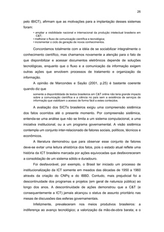 26
pelo IBICT), afirmam que as motivações para a implantação desses sistemas
foram:
• ampliar a visibilidade nacional e internacional da produção intelectual brasileira em
C&T;
• melhorar o fluxo de comunicação científica e tecnológica;
• incrementar o ciclo de geração de novos conhecimentos.
Concordamos totalmente com a idéia de se sociabilizar integralmente o
conhecimento científico, mas chamamos novamente a atenção para o fato de
que disponibilizar e acessar documentos eletrônicos depende de soluções
tecnológicas, enquanto que o fluxo e a comunicação da informação exigem
outras ações que envolvem processos de tratamento e organização da
informação.
A opinião de Marcondes e Sayão (2001, p.25) é bastante coerente
quando diz que
somente a disponibilidade de textos brasileiros em C&T online não teria grande impacto
sobre a comunicação científica e a ciência no país sem a existência de serviços de
informação que viabilizem o acesso de forma fácil a estes conteúdos.
A avaliação dos SICTs brasileiros exigiu uma compreensão sistêmica
dos fatos ocorridos até o presente momento. Por compreensão sistêmica,
entenda-se uma análise que não se limita a um sistema computacional, a uma
iniciativa institucional, ou a um programa governamental. A visão sistêmica
contempla um conjunto inter-relacionado de fatores sociais, políticos, técnicos e
econômicos.
A literatura demonstrou que para observar esse conjunto de fatores
deve-se evitar uma leitura ahistórica dos fatos, pois o estado atual reflete uma
história da ICT brasileira marcada por ações equivocadas que desfavoreceram
a consolidação de um sistema sólido e duradouro.
Foi desfavorável, por exemplo, o Brasil ter iniciado um processo de
institucionalização da ICT somente em meados das décadas de 1950 a 1960
através da criação do CNPq e do IBBD. Contudo, mais prejudicial foi a
descontinuidade dos programas e projetos (em geral de natureza pública) ao
longo dos anos. A descontinuidade de ações demonstrou que a C&T (e
consequentemente a ICT) jamais alcançou o status de assunto prioritário nas
mesas de discussões das esferas governamentais.
Infelizmente, prevaleceram nos meios produtivos brasileiros: a
indiferença ao avanço tecnológico; a valorização da mão-de-obra barata; e o
 